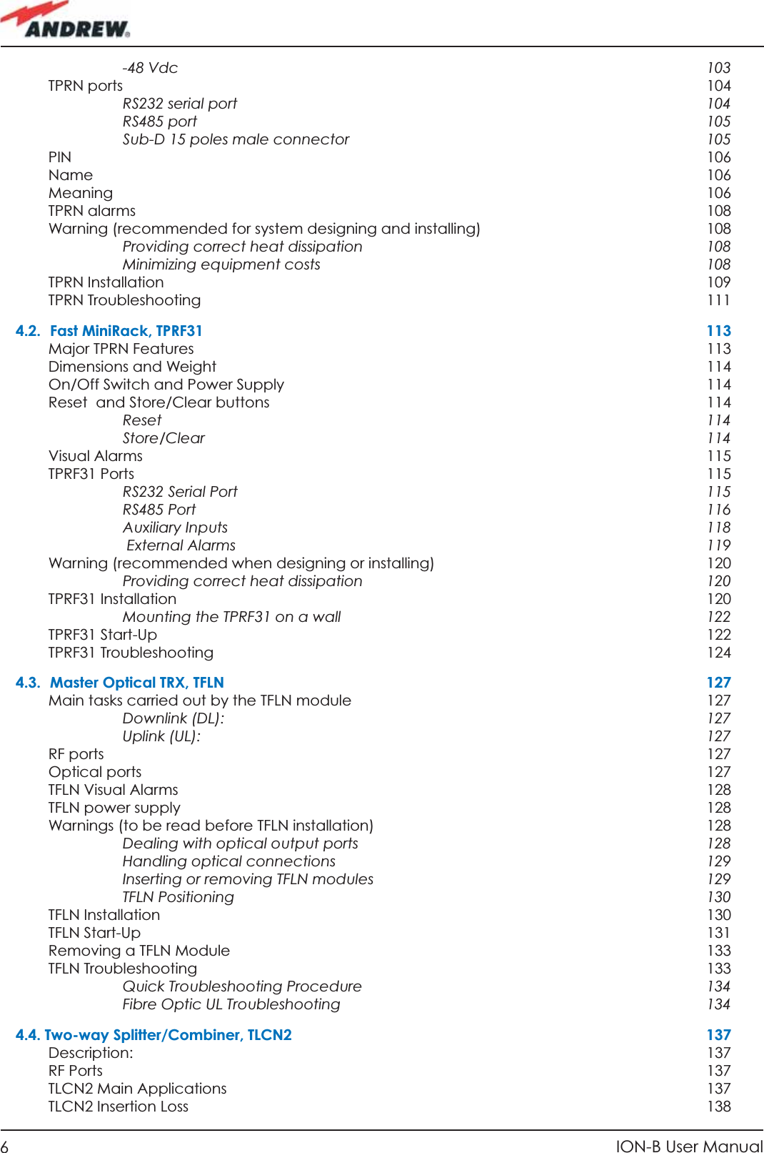 6ION-B User Manual-48 Vdc  103TPRN ports    104RS232 serial port  104RS485 port  105Sub-D 15 poles male connector  105PIN     106Name   106Meaning   106TPRN alarms  108Warning (recommended for system designing and installing)  108Providing correct heat dissipation  108Minimizing equipment costs  108TPRN Installation  109TPRN Troubleshooting  1114.2. Fast MiniRack, TPRF31  113Major TPRN Features  113Dimensions and Weight  114On/Off Switch and Power Supply  114Reset  and Store/Clear buttons  114Reset  114Store/Clear  114Visual Alarms  115TPRF31 Ports   115RS232 Serial Port  115RS485 Port  116Auxiliary Inputs  118 External Alarms  119Warning (recommended when designing or installing)  120Providing correct heat dissipation  120TPRF31 Installation  120Mounting the TPRF31 on a wall  122TPRF31 Start-Up  122TPRF31 Troubleshooting  1244.3.  Master Optical TRX, TFLN  127Main tasks carried out by the TFLN module  127Downlink (DL):  127Uplink (UL):  127RF ports    127Optical ports  127TFLN Visual Alarms  128TFLN power supply  128Warnings (to be read before TFLN installation)  128Dealing with optical output ports  128Handling optical connections   129Inserting or removing TFLN modules  129TFLN Positioning  130TFLN Installation  130TFLN Start-Up  131Removing a TFLN Module  133TFLN Troubleshooting  133Quick Troubleshooting Procedure  134Fibre Optic UL Troubleshooting  1344.4. Two-way Splitter/Combiner, TLCN2  137Description:   137RF Ports    137TLCN2 Main Applications  137TLCN2 Insertion Loss   138