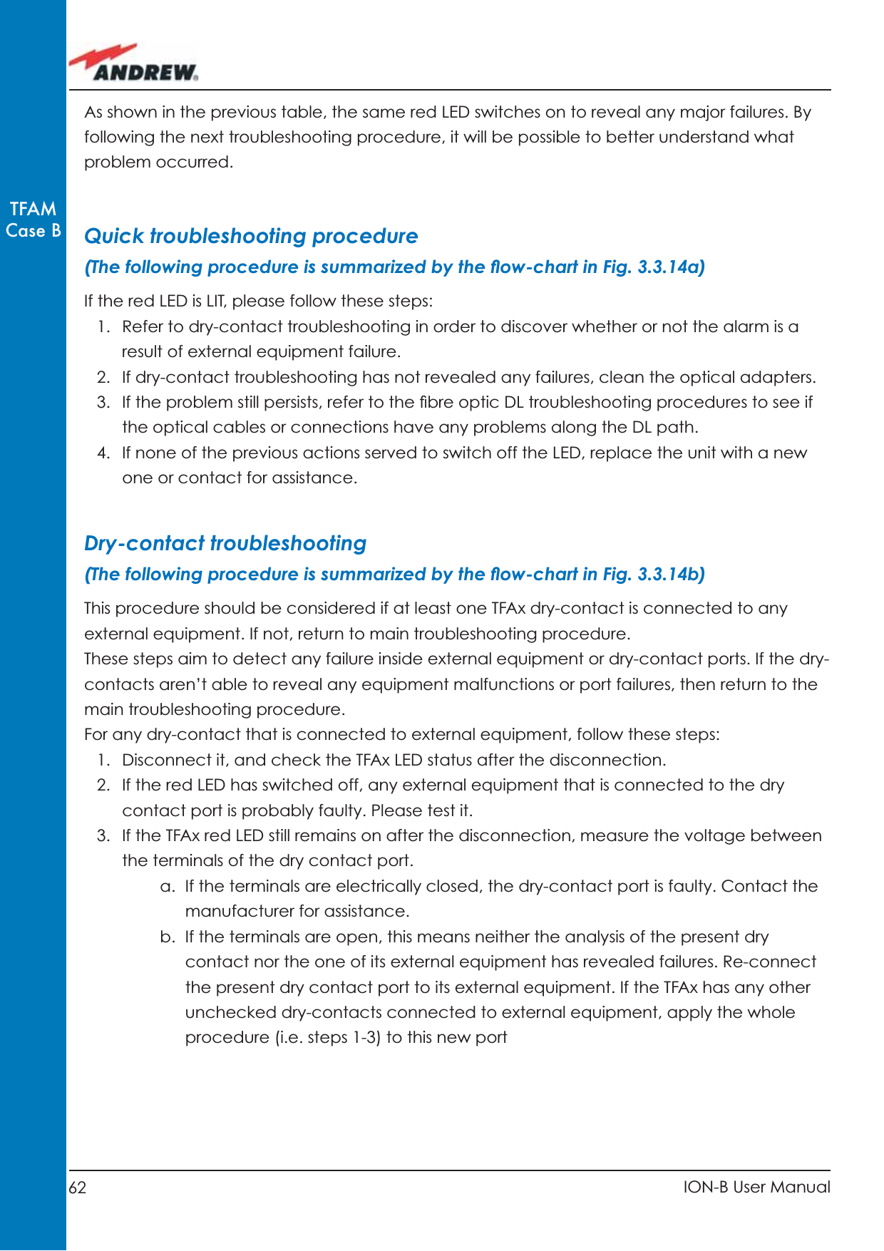 62 ION-B User ManualTFAMCase BAs shown in the previous table, the same red LED switches on to reveal any major failures. By following the next troubleshooting procedure, it will be possible to better understand what problem occurred.Quick troubleshooting procedure (The following procedure is summarized by the ﬂ ow-chart in Fig. 3.3.14a)If the red LED is LIT, please follow these steps:1.  Refer to dry-contact troubleshooting in order to discover whether or not the alarm is a result of external equipment failure.2.  If dry-contact troubleshooting has not revealed any failures, clean the optical adapters.3.  If the problem still persists, refer to the ﬁ bre optic DL troubleshooting procedures to see if the optical cables or connections have any problems along the DL path.4.  If none of the previous actions served to switch off the LED, replace the unit with a new one or contact for assistance.Dry-contact troubleshooting(The following procedure is summarized by the ﬂ ow-chart in Fig. 3.3.14b)This procedure should be considered if at least one TFAx dry-contact is connected to any external equipment. If not, return to main troubleshooting procedure.These steps aim to detect any failure inside external equipment or dry-contact ports. If the dry-contacts aren’t able to reveal any equipment malfunctions or port failures, then return to the main troubleshooting procedure.For any dry-contact that is connected to external equipment, follow these steps: 1.  Disconnect it, and check the TFAx LED status after the disconnection.2.  If the red LED has switched off, any external equipment that is connected to the dry contact port is probably faulty. Please test it.3.  If the TFAx red LED still remains on after the disconnection, measure the voltage between the terminals of the dry contact port. a.  If the terminals are electrically closed, the dry-contact port is faulty. Contact the manufacturer for assistance.b.  If the terminals are open, this means neither the analysis of the present dry contact nor the one of its external equipment has revealed failures. Re-connect the present dry contact port to its external equipment. If the TFAx has any other unchecked dry-contacts connected to external equipment, apply the whole procedure (i.e. steps 1-3) to this new port