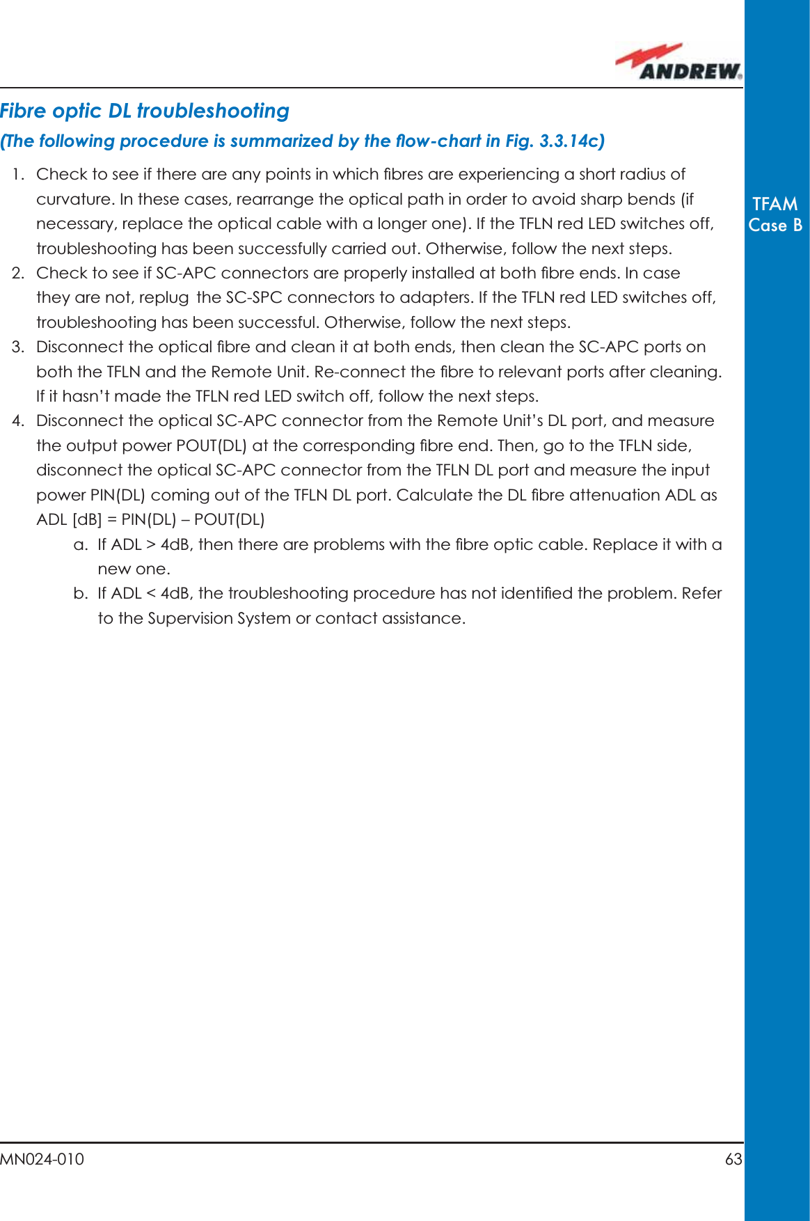 63MN024-010TFAMCase BFibre optic DL troubleshooting(The following procedure is summarized by the ﬂ ow-chart in Fig. 3.3.14c)1.  Check to see if there are any points in which ﬁ bres are experiencing a short radius of curvature. In these cases, rearrange the optical path in order to avoid sharp bends (if necessary, replace the optical cable with a longer one). If the TFLN red LED switches off, troubleshooting has been successfully carried out. Otherwise, follow the next steps.2.  Check to see if SC-APC connectors are properly installed at both ﬁ bre ends. In case they are not, replug the SC-SPC connectors to adapters. If the TFLN red LED switches off, troubleshooting has been successful. Otherwise, follow the next steps.3.  Disconnect the optical ﬁ bre and clean it at both ends, then clean the SC-APC ports on both the TFLN and the Remote Unit. Re-connect the ﬁ bre to relevant ports after cleaning. If it hasn’t made the TFLN red LED switch off, follow the next steps.4.  Disconnect the optical SC-APC connector from the Remote Unit’s DL port, and measure the output power POUT(DL) at the corresponding ﬁ bre end. Then, go to the TFLN side, disconnect the optical SC-APC connector from the TFLN DL port and measure the input power PIN(DL) coming out of the TFLN DL port. Calculate the DL ﬁ bre attenuation ADL as ADL [dB] = PIN(DL) – POUT(DL) a.  If ADL &gt; 4dB, then there are problems with the ﬁ bre optic cable. Replace it with a new one.b.  If ADL &lt; 4dB, the troubleshooting procedure has not identiﬁ ed the problem. Refer to the Supervision System or contact assistance.