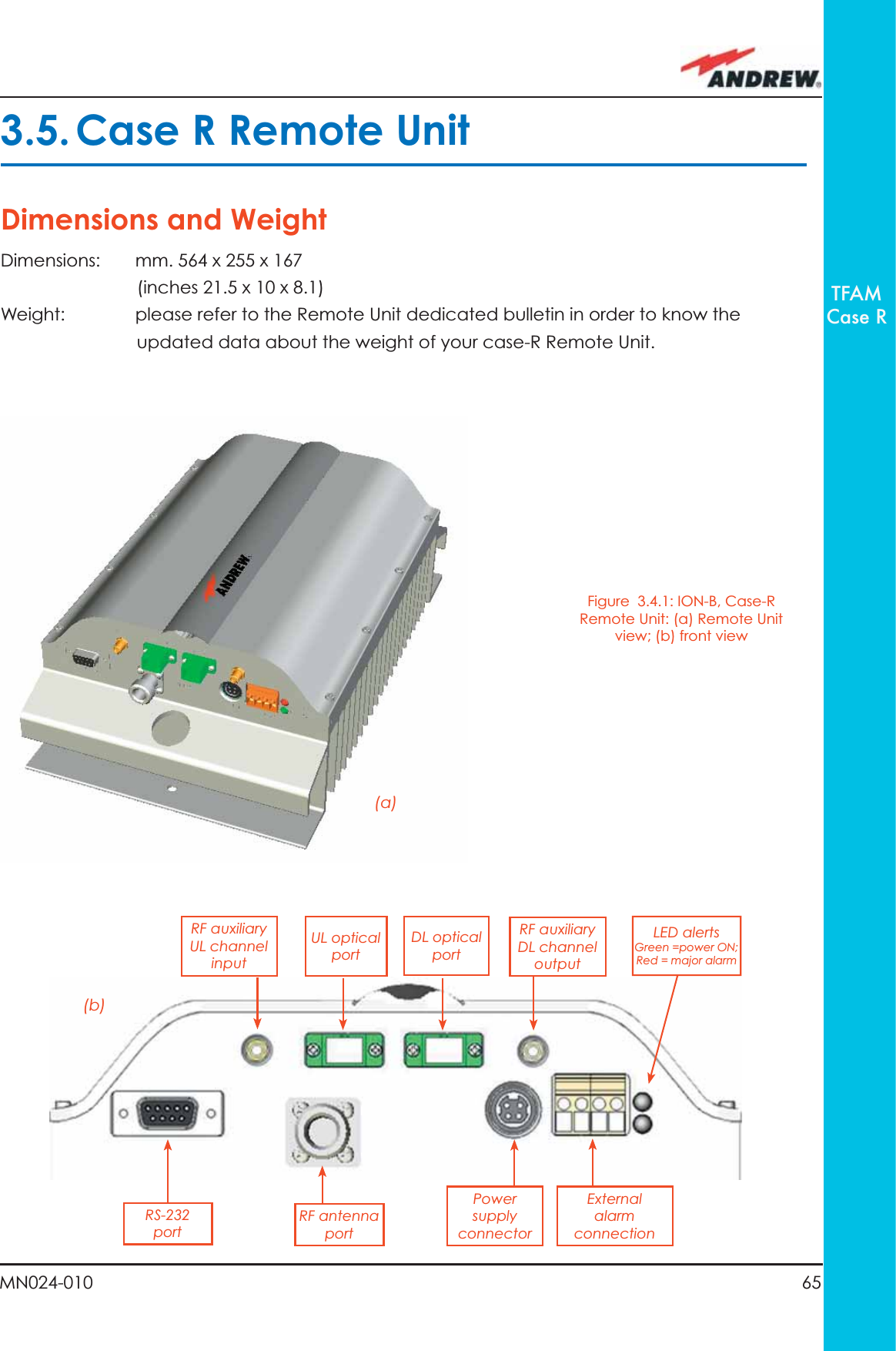 65MN024-010TFAMCase R3.5. Case R Remote UnitDimensions and WeightDimensions:  mm. 564 x 255 x 167    (inches 21.5 x 10 x 8.1)Weight:  please refer to the Remote Unit dedicated bulletin in order to know the updated data about the weight of your case-R Remote Unit.Figure  3.4.1: ION-B, Case-R Remote Unit: (a) Remote Unit view; (b) front view(a)(b)Power supply connectorDL opticalportUL opticalportRF auxiliaryDL channel outputRF antennaportRF auxiliary UL channel inputExternal alarm connectionLED alerts Green =power ON;Red = major alarmRS-232port