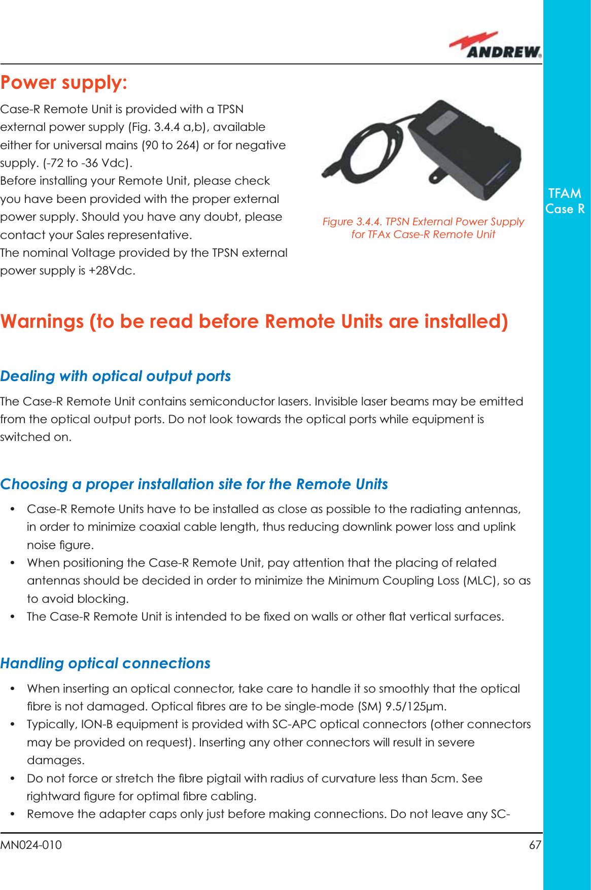 67MN024-010TFAMCase RPower supply:Case-R Remote Unit is provided with a TPSN external power supply (Fig. 3.4.4 a,b), available either for universal mains (90 to 264) or for negative supply. (-72 to -36 Vdc).Before installing your Remote Unit, please check you have been provided with the proper external power supply. Should you have any doubt, please contact your Sales representative. The nominal Voltage provided by the TPSN external power supply is +28Vdc. Warnings (to be read before Remote Units are installed)Dealing with optical output portsThe Case-R Remote Unit contains semiconductor lasers. Invisible laser beams may be emitted from the optical output ports. Do not look towards the optical ports while equipment is switched on. Choosing a proper installation site for the Remote Units •  Case-R Remote Units have to be installed as close as possible to the radiating antennas, in order to minimize coaxial cable length, thus reducing downlink power loss and uplink noise ﬁ gure.•  When positioning the Case-R Remote Unit, pay attention that the placing of related antennas should be decided in order to minimize the Minimum Coupling Loss (MLC), so as to avoid blocking.•  The Case-R Remote Unit is intended to be ﬁ xed on walls or other ﬂ at vertical surfaces.Handling optical connections•  When inserting an optical connector, take care to handle it so smoothly that the optical ﬁ bre is not damaged. Optical ﬁ bres are to be single-mode (SM) 9.5/125µm.•  Typically, ION-B equipment is provided with SC-APC optical connectors (other connectors may be provided on request). Inserting any other connectors will result in severe damages.•  Do not force or stretch the ﬁ bre pigtail with radius of curvature less than 5cm. See rightward ﬁ gure for optimal ﬁ bre cabling.•  Remove the adapter caps only just before making connections. Do not leave any SC-Figure 3.4.4. TPSN External Power Supply for TFAx Case-R Remote Unit 