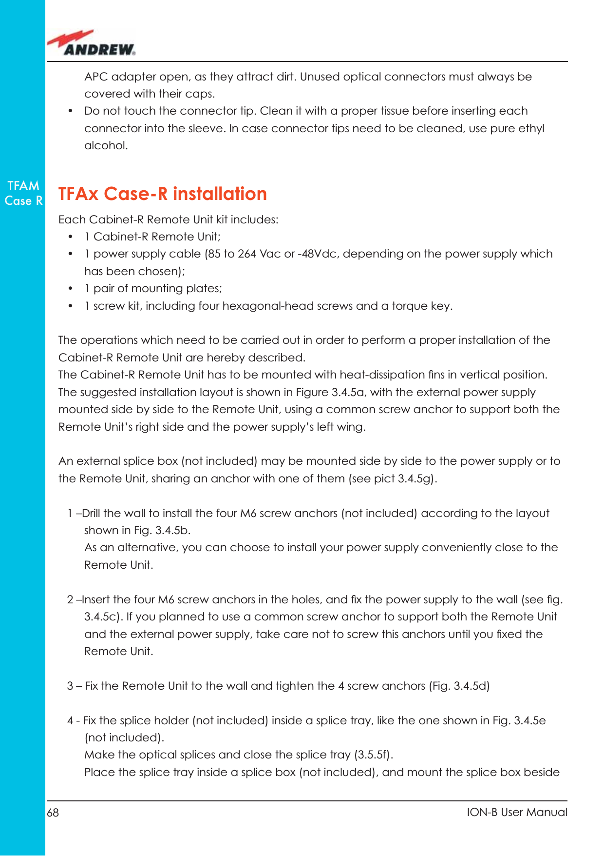 68 ION-B User ManualTFAMCase RAPC adapter open, as they attract dirt. Unused optical connectors must always be covered with their caps.•  Do not touch the connector tip. Clean it with a proper tissue before inserting each connector into the sleeve. In case connector tips need to be cleaned, use pure ethyl alcohol.TFAx Case-R installationEach Cabinet-R Remote Unit kit includes:• 1 Cabinet-R Remote Unit;•  1 power supply cable (85 to 264 Vac or -48Vdc, depending on the power supply which has been chosen);•  1 pair of mounting plates;•  1 screw kit, including four hexagonal-head screws and a torque key.The operations which need to be carried out in order to perform a proper installation of the Cabinet-R Remote Unit are hereby described.The Cabinet-R Remote Unit has to be mounted with heat-dissipation ﬁ ns in vertical position. The suggested installation layout is shown in Figure 3.4.5a, with the external power supply mounted side by side to the Remote Unit, using a common screw anchor to support both the  Remote Unit’s right side and the power supply’s left wing.An external splice box (not included) may be mounted side by side to the power supply or to the Remote Unit, sharing an anchor with one of them (see pict 3.4.5g).1 –Drill the wall to install the four M6 screw anchors (not included) according to the layout shown in Fig. 3.4.5b. As an alternative, you can choose to install your power supply conveniently close to the Remote Unit.2 –Insert the four M6 screw anchors in the holes, and ﬁ x the power supply to the wall (see ﬁ g. 3.4.5c). If you planned to use a common screw anchor to support both the Remote Unit and the external power supply, take care not to screw this anchors until you ﬁ xed the Remote Unit.3 – Fix the Remote Unit to the wall and tighten the 4 screw anchors (Fig. 3.4.5d)4 - Fix the splice holder (not included) inside a splice tray, like the one shown in Fig. 3.4.5e (not included).Make the optical splices and close the splice tray (3.5.5f).Place the splice tray inside a splice box (not included), and mount the splice box beside 