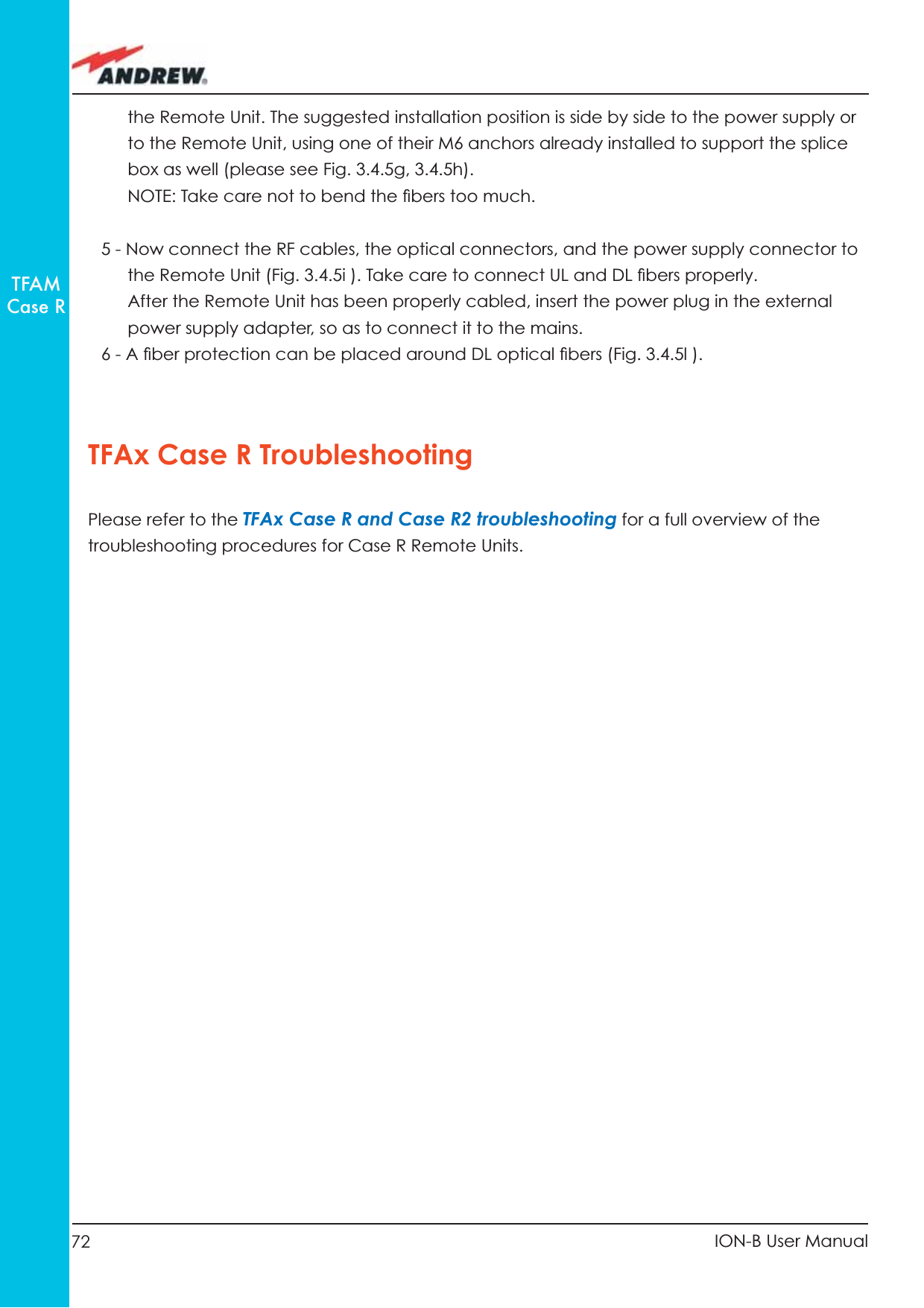 72 ION-B User ManualTFAMCase Rthe Remote Unit. The suggested installation position is side by side to the power supply or to the Remote Unit, using one of their M6 anchors already installed to support the splice box as well (please see Fig. 3.4.5g, 3.4.5h).NOTE: Take care not to bend the ﬁ bers too much. 5 - Now connect the RF cables, the optical connectors, and the power supply connector to the Remote Unit (Fig. 3.4.5i ). Take care to connect UL and DL ﬁ bers properly.After the Remote Unit has been properly cabled, insert the power plug in the external power supply adapter, so as to connect it to the mains.6 - A ﬁ ber protection can be placed around DL optical ﬁ bers (Fig. 3.4.5l ).TFAx Case R TroubleshootingPlease refer to the TFAx Case R and Case R2 troubleshooting for a full overview of the troubleshooting procedures for Case R Remote Units.