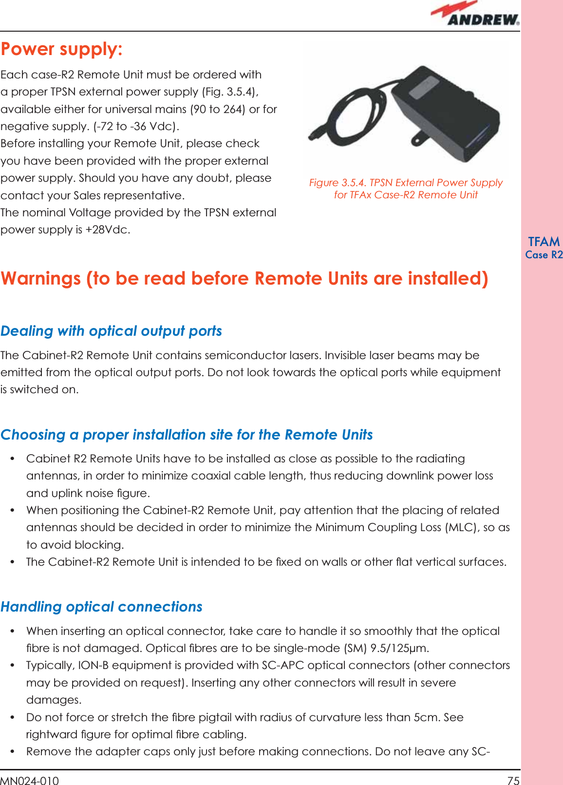 75MN024-010TFAMCase R2Power supply:Each case-R2 Remote Unit must be ordered with a proper TPSN external power supply (Fig. 3.5.4), available either for universal mains (90 to 264) or for negative supply. (-72 to -36 Vdc).Before installing your Remote Unit, please check you have been provided with the proper external power supply. Should you have any doubt, please contact your Sales representative. The nominal Voltage provided by the TPSN external power supply is +28Vdc.Warnings (to be read before Remote Units are installed)Dealing with optical output portsThe Cabinet-R2 Remote Unit contains semiconductor lasers. Invisible laser beams may be emitted from the optical output ports. Do not look towards the optical ports while equipment is switched on.Choosing a proper installation site for the Remote Units •  Cabinet R2 Remote Units have to be installed as close as possible to the radiating antennas, in order to minimize coaxial cable length, thus reducing downlink power loss and uplink noise ﬁ gure.•  When positioning the Cabinet-R2 Remote Unit, pay attention that the placing of related antennas should be decided in order to minimize the Minimum Coupling Loss (MLC), so as to avoid blocking.•  The Cabinet-R2 Remote Unit is intended to be ﬁ xed on walls or other ﬂ at vertical surfaces.Handling optical connections•  When inserting an optical connector, take care to handle it so smoothly that the optical ﬁ bre is not damaged. Optical ﬁ bres are to be single-mode (SM) 9.5/125µm.•  Typically, ION-B equipment is provided with SC-APC optical connectors (other connectors may be provided on request). Inserting any other connectors will result in severe damages.•  Do not force or stretch the ﬁ bre pigtail with radius of curvature less than 5cm. See rightward ﬁ gure for optimal ﬁ bre cabling.•  Remove the adapter caps only just before making connections. Do not leave any SC-Figure 3.5.4. TPSN External Power Supply for TFAx Case-R2 Remote Unit 