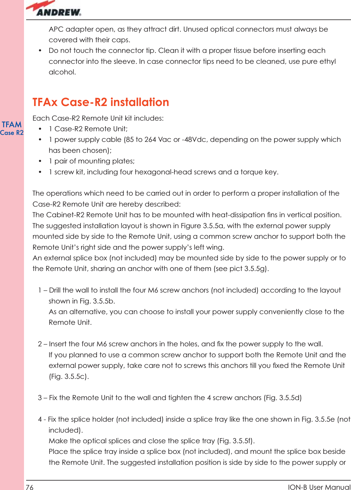 76 ION-B User ManualTFAMCase R2APC adapter open, as they attract dirt. Unused optical connectors must always be covered with their caps.•  Do not touch the connector tip. Clean it with a proper tissue before inserting each connector into the sleeve. In case connector tips need to be cleaned, use pure ethyl alcohol.TFAx Case-R2 installationEach Case-R2 Remote Unit kit includes:• 1 Case-R2 Remote Unit;•  1 power supply cable (85 to 264 Vac or -48Vdc, depending on the power supply which has been chosen);•  1 pair of mounting plates;•  1 screw kit, including four hexagonal-head screws and a torque key.The operations which need to be carried out in order to perform a proper installation of the Case-R2 Remote Unit are hereby described:The Cabinet-R2 Remote Unit has to be mounted with heat-dissipation ﬁ ns in vertical position. The suggested installation layout is shown in Figure 3.5.5a, with the external power supply mounted side by side to the Remote Unit, using a common screw anchor to support both the  Remote Unit’s right side and the power supply’s left wing.An external splice box (not included) may be mounted side by side to the power supply or to the Remote Unit, sharing an anchor with one of them (see pict 3.5.5g).1 – Drill the wall to install the four M6 screw anchors (not included) according to the layout shown in Fig. 3.5.5b. As an alternative, you can choose to install your power supply conveniently close to the Remote Unit.2 – Insert the four M6 screw anchors in the holes, and ﬁ x the power supply to the wall.If you planned to use a common screw anchor to support both the Remote Unit and the external power supply, take care not to screws this anchors till you ﬁ xed the Remote Unit (Fig. 3.5.5c). 3 – Fix the Remote Unit to the wall and tighten the 4 screw anchors (Fig. 3.5.5d)4 - Fix the splice holder (not included) inside a splice tray like the one shown in Fig. 3.5.5e (not included). Make the optical splices and close the splice tray (Fig. 3.5.5f).Place the splice tray inside a splice box (not included), and mount the splice box beside the Remote Unit. The suggested installation position is side by side to the power supply or 