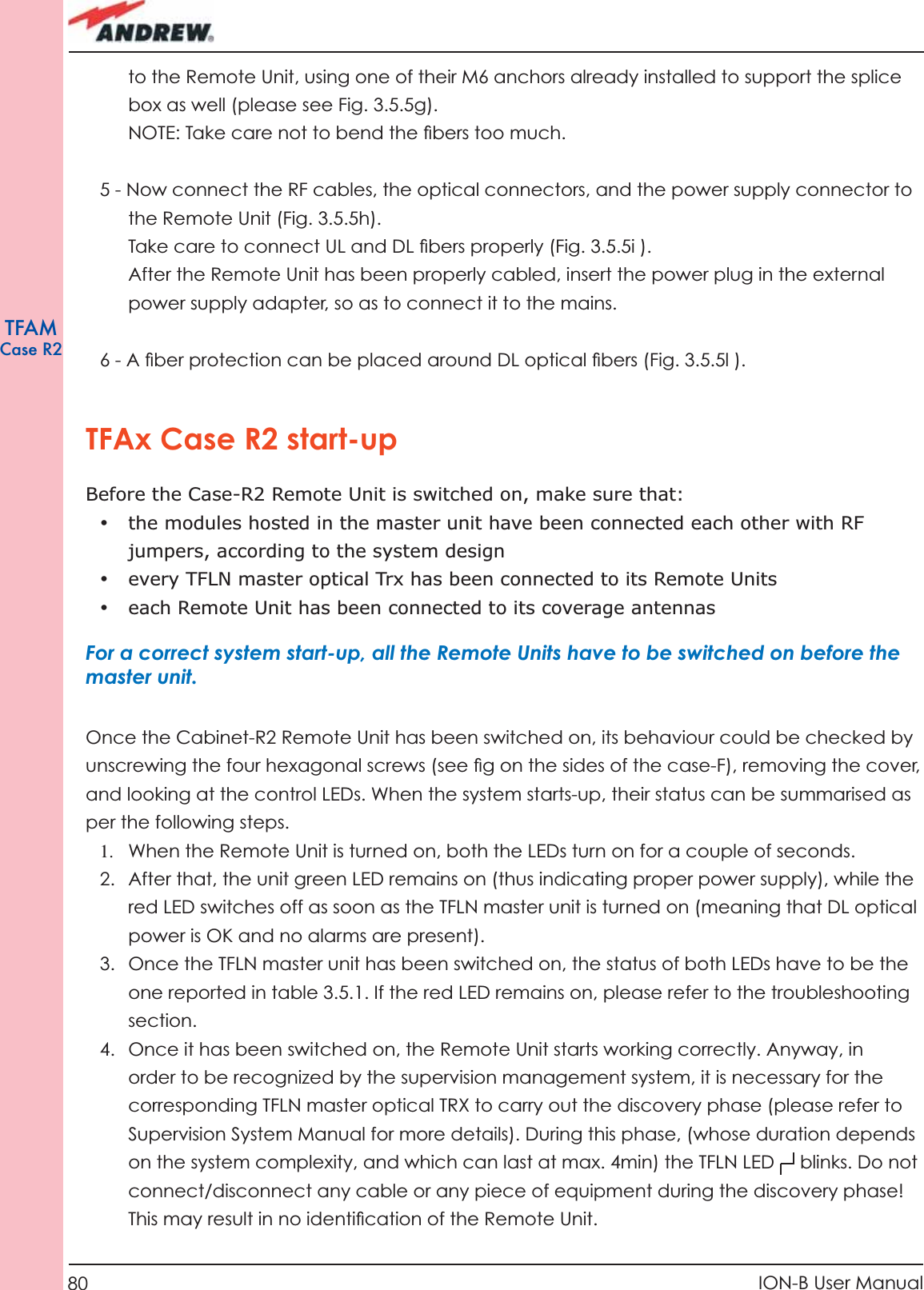80 ION-B User ManualTFAMCase R2to the Remote Unit, using one of their M6 anchors already installed to support the splice box as well (please see Fig. 3.5.5g).NOTE: Take care not to bend the ﬁ bers too much.  5 - Now connect the RF cables, the optical connectors, and the power supply connector to the Remote Unit (Fig. 3.5.5h). Take care to connect UL and DL ﬁ bers properly (Fig. 3.5.5i ).After the Remote Unit has been properly cabled, insert the power plug in the external power supply adapter, so as to connect it to the mains.6 - A ﬁ ber protection can be placed around DL optical ﬁ bers (Fig. 3.5.5l ).TFAx Case R2 start-upBefore the Case-R2 Remote Unit is switched on, make sure that:•  the modules hosted in the master unit have been connected each other with RF jumpers, according to the system design•  every TFLN master optical Trx has been connected to its Remote Units•  each Remote Unit has been connected to its coverage antennasFor a correct system start-up, all the Remote Units have to be switched on before the master unit. Once the Cabinet-R2 Remote Unit has been switched on, its behaviour could be checked by unscrewing the four hexagonal screws (see ﬁ g on the sides of the case-F), removing the cover, and looking at the control LEDs. When the system starts-up, their status can be summarised as per the following steps.1.  When the Remote Unit is turned on, both the LEDs turn on for a couple of seconds.2.  After that, the unit green LED remains on (thus indicating proper power supply), while the red LED switches off as soon as the TFLN master unit is turned on (meaning that DL optical power is OK and no alarms are present).3.  Once the TFLN master unit has been switched on, the status of both LEDs have to be the one reported in table 3.5.1. If the red LED remains on, please refer to the troubleshooting section. 4.  Once it has been switched on, the Remote Unit starts working correctly. Anyway, in order to be recognized by the supervision management system, it is necessary for the corresponding TFLN master optical TRX to carry out the discovery phase (please refer to Supervision System Manual for more details). During this phase, (whose duration depends on the system complexity, and which can last at max. 4min) the TFLN LED     blinks. Do not connect/disconnect any cable or any piece of equipment during the discovery phase! This may result in no identiﬁ cation of the Remote Unit.