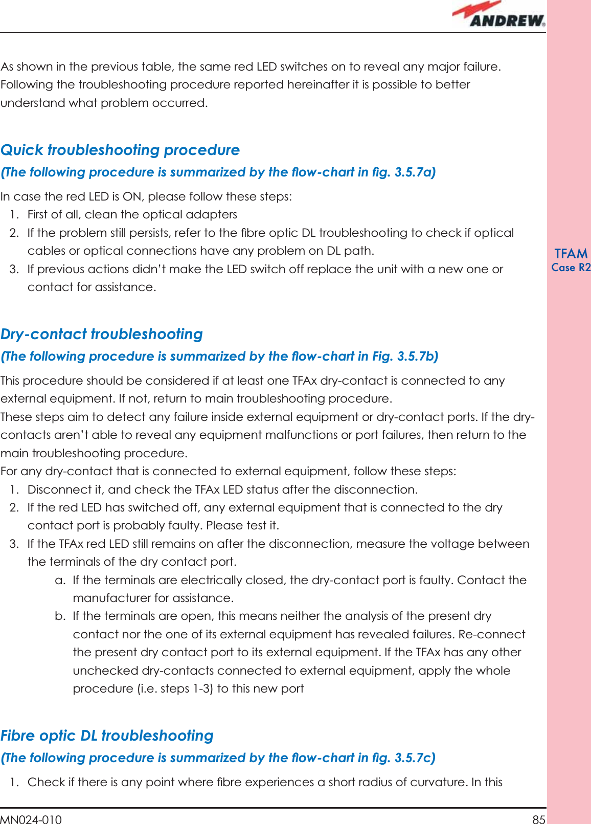 85MN024-010TFAMCase R2As shown in the previous table, the same red LED switches on to reveal any major failure. Following the troubleshooting procedure reported hereinafter it is possible to better understand what problem occurred.Quick troubleshooting procedure (The following procedure is summarized by the ﬂ ow-chart in ﬁ g. 3.5.7a)In case the red LED is ON, please follow these steps:1.  First of all, clean the optical adapters2.  If the problem still persists, refer to the ﬁ bre optic DL troubleshooting to check if optical cables or optical connections have any problem on DL path.3.  If previous actions didn’t make the LED switch off replace the unit with a new one or contact for assistance.Dry-contact troubleshooting(The following procedure is summarized by the ﬂ ow-chart in Fig. 3.5.7b)This procedure should be considered if at least one TFAx dry-contact is connected to any external equipment. If not, return to main troubleshooting procedure.These steps aim to detect any failure inside external equipment or dry-contact ports. If the dry-contacts aren’t able to reveal any equipment malfunctions or port failures, then return to the main troubleshooting procedure.For any dry-contact that is connected to external equipment, follow these steps: 1.  Disconnect it, and check the TFAx LED status after the disconnection.2.  If the red LED has switched off, any external equipment that is connected to the dry contact port is probably faulty. Please test it.3.  If the TFAx red LED still remains on after the disconnection, measure the voltage between the terminals of the dry contact port. a.  If the terminals are electrically closed, the dry-contact port is faulty. Contact the manufacturer for assistance.b.  If the terminals are open, this means neither the analysis of the present dry contact nor the one of its external equipment has revealed failures. Re-connect the present dry contact port to its external equipment. If the TFAx has any other unchecked dry-contacts connected to external equipment, apply the whole procedure (i.e. steps 1-3) to this new portFibre optic DL troubleshooting(The following procedure is summarized by the ﬂ ow-chart in ﬁ g. 3.5.7c)1.  Check if there is any point where ﬁ bre experiences a short radius of curvature. In this 