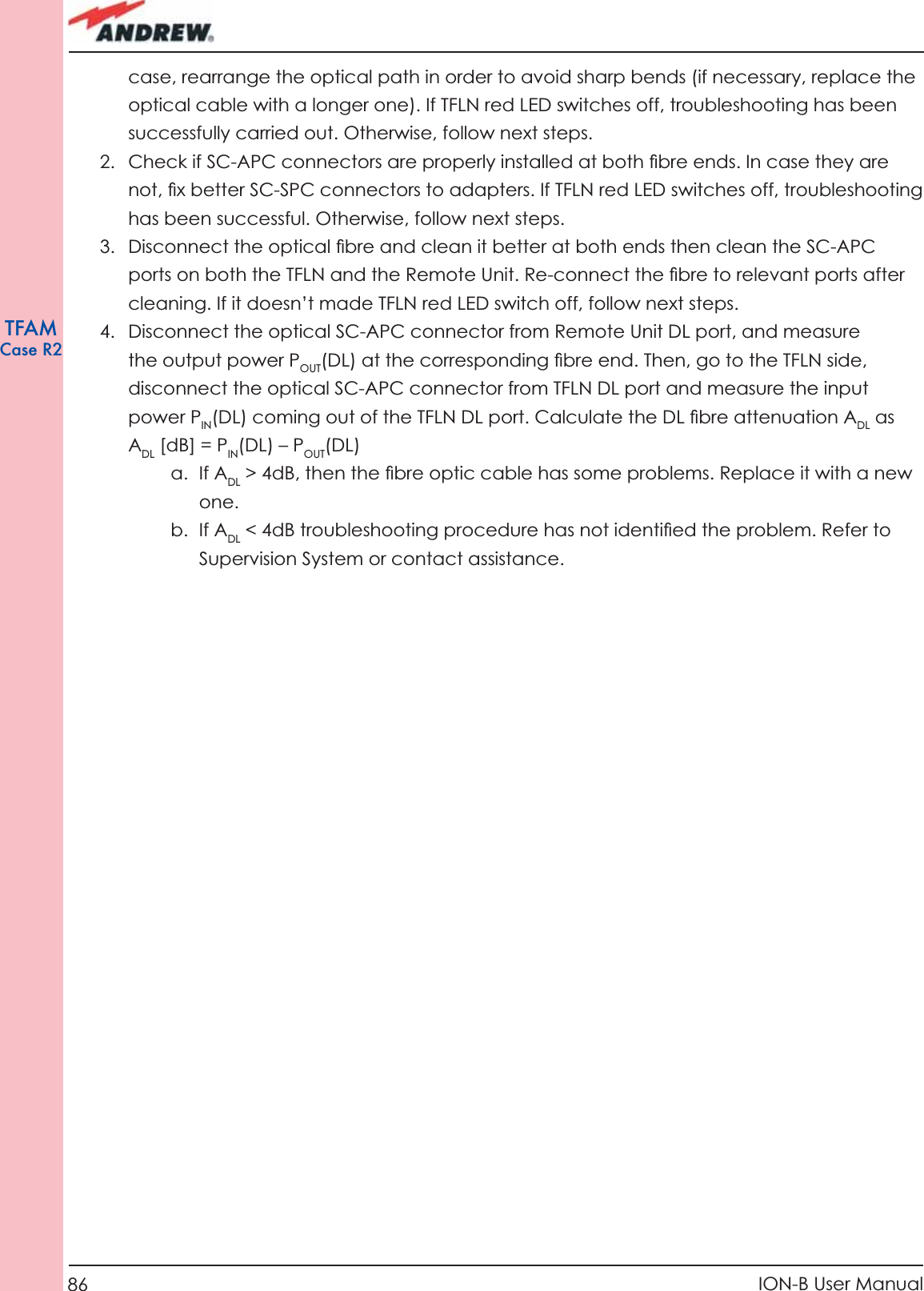 86 ION-B User ManualTFAMCase R2case, rearrange the optical path in order to avoid sharp bends (if necessary, replace the optical cable with a longer one). If TFLN red LED switches off, troubleshooting has been successfully carried out. Otherwise, follow next steps.2.  Check if SC-APC connectors are properly installed at both ﬁ bre ends. In case they are not, ﬁ x better SC-SPC connectors to adapters. If TFLN red LED switches off, troubleshooting has been successful. Otherwise, follow next steps.3.  Disconnect the optical ﬁ bre and clean it better at both ends then clean the SC-APC ports on both the TFLN and the Remote Unit. Re-connect the ﬁ bre to relevant ports after cleaning. If it doesn’t made TFLN red LED switch off, follow next steps.4.  Disconnect the optical SC-APC connector from Remote Unit DL port, and measure the output power POUT(DL) at the corresponding ﬁ bre end. Then, go to the TFLN side, disconnect the optical SC-APC connector from TFLN DL port and measure the input power PIN(DL) coming out of the TFLN DL port. Calculate the DL ﬁ bre attenuation ADL as ADL [dB] = PIN(DL) – POUT(DL) a. If ADL &gt; 4dB, then the ﬁ bre optic cable has some problems. Replace it with a new one.b. If ADL &lt; 4dB troubleshooting procedure has not identiﬁ ed the problem. Refer to Supervision System or contact assistance.