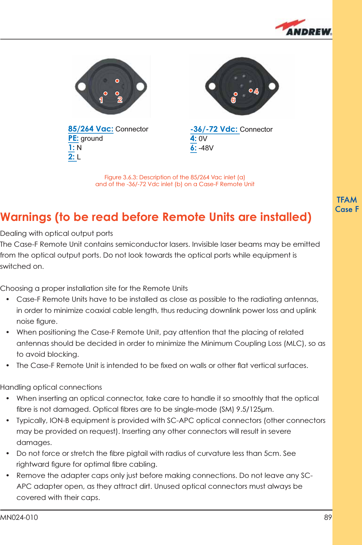 89MN024-010TFAMCase FWarnings (to be read before Remote Units are installed)Dealing with optical output portsThe Case-F Remote Unit contains semiconductor lasers. Invisible laser beams may be emitted from the optical output ports. Do not look towards the optical ports while equipment is switched on.Choosing a proper installation site for the Remote Units •  Case-F Remote Units have to be installed as close as possible to the radiating antennas, in order to minimize coaxial cable length, thus reducing downlink power loss and uplink noise ﬁ gure.•  When positioning the Case-F Remote Unit, pay attention that the placing of related antennas should be decided in order to minimize the Minimum Coupling Loss (MLC), so as to avoid blocking.•  The Case-F Remote Unit is intended to be ﬁ xed on walls or other ﬂ at vertical surfaces.Handling optical connections•  When inserting an optical connector, take care to handle it so smoothly that the optical ﬁ bre is not damaged. Optical ﬁ bres are to be single-mode (SM) 9.5/125µm.•  Typically, ION-B equipment is provided with SC-APC optical connectors (other connectors may be provided on request). Inserting any other connectors will result in severe damages.•  Do not force or stretch the ﬁ bre pigtail with radius of curvature less than 5cm. See rightward ﬁ gure for optimal ﬁ bre cabling.•  Remove the adapter caps only just before making connections. Do not leave any SC-APC adapter open, as they attract dirt. Unused optical connectors must always be covered with their caps.85/264 Vac: ConnectorPE: ground1: N2: L-36/-72 Vdc: Connector4: 0V6: -48V22116644Figure 3.6.3: Description of the 85/264 Vac inlet (a) and of the -36/-72 Vdc inlet (b) on a Case-F Remote Unit 