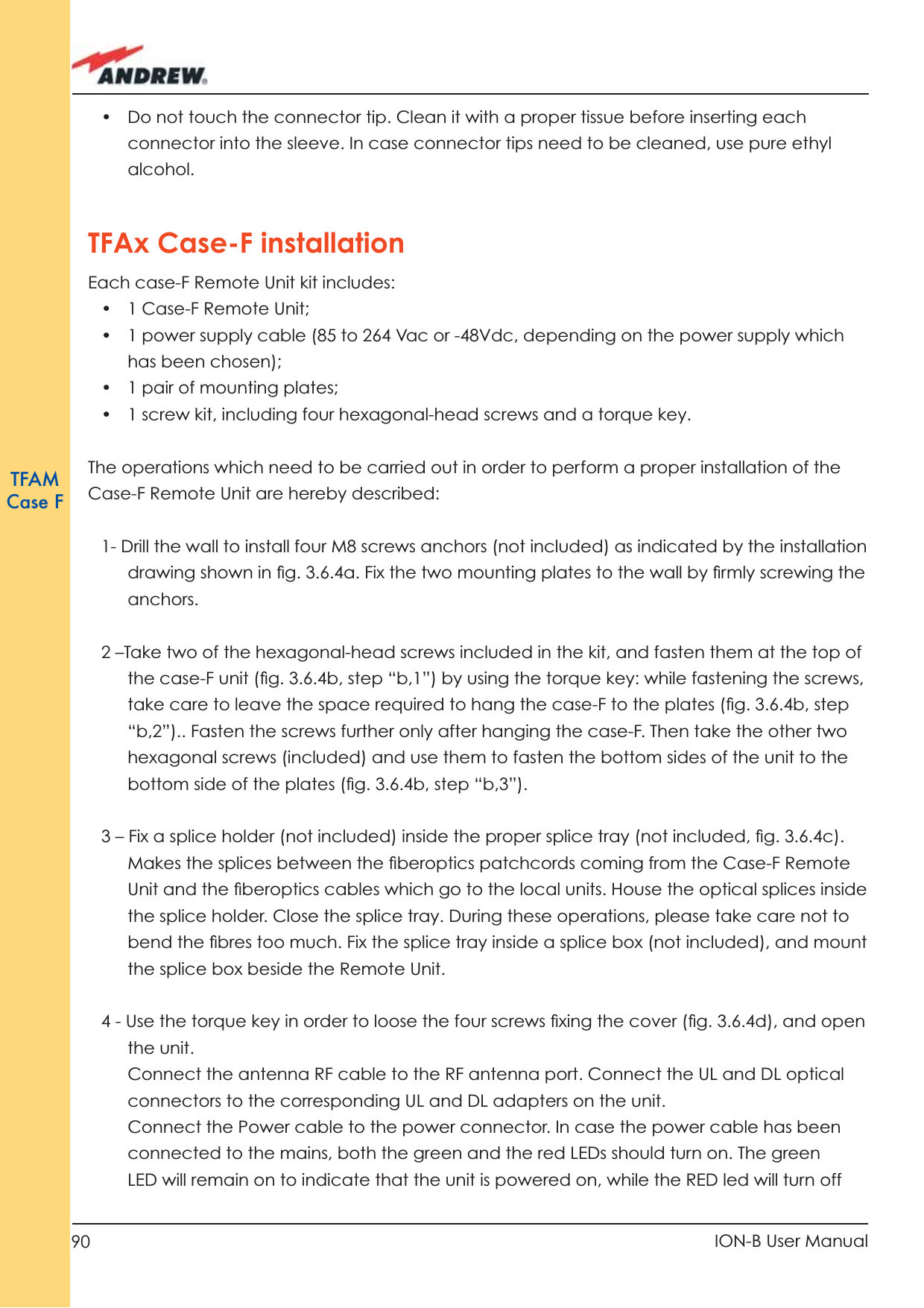 90 ION-B User ManualTFAMCase F•  Do not touch the connector tip. Clean it with a proper tissue before inserting each connector into the sleeve. In case connector tips need to be cleaned, use pure ethyl alcohol. TFAx Case-F installationEach case-F Remote Unit kit includes:• 1 Case-F Remote Unit;•  1 power supply cable (85 to 264 Vac or -48Vdc, depending on the power supply which has been chosen);•  1 pair of mounting plates;•  1 screw kit, including four hexagonal-head screws and a torque key.The operations which need to be carried out in order to perform a proper installation of the Case-F Remote Unit are hereby described:1- Drill the wall to install four M8 screws anchors (not included) as indicated by the installation drawing shown in ﬁ g. 3.6.4a. Fix the two mounting plates to the wall by ﬁ rmly screwing the anchors.2 –Take two of the hexagonal-head screws included in the kit, and fasten them at the top of the case-F unit (ﬁ g. 3.6.4b, step “b,1”) by using the torque key: while fastening the screws, take care to leave the space required to hang the case-F to the plates (ﬁ g. 3.6.4b, step “b,2”).. Fasten the screws further only after hanging the case-F. Then take the other two hexagonal screws (included) and use them to fasten the bottom sides of the unit to the bottom side of the plates (ﬁ g. 3.6.4b, step “b,3”).3 – Fix a splice holder (not included) inside the proper splice tray (not included, ﬁ g. 3.6.4c). Makes the splices between the ﬁ beroptics patchcords coming from the Case-F Remote Unit and the ﬁ beroptics cables which go to the local units. House the optical splices inside the splice holder. Close the splice tray. During these operations, please take care not to bend the ﬁ bres too much. Fix the splice tray inside a splice box (not included), and mount  the splice box beside the Remote Unit.4 - Use the torque key in order to loose the four screws ﬁ xing the cover (ﬁ g. 3.6.4d), and open the unit.Connect the antenna RF cable to the RF antenna port. Connect the UL and DL optical connectors to the corresponding UL and DL adapters on the unit.Connect the Power cable to the power connector. In case the power cable has been connected to the mains, both the green and the red LEDs should turn on. The green LED will remain on to indicate that the unit is powered on, while the RED led will turn off 