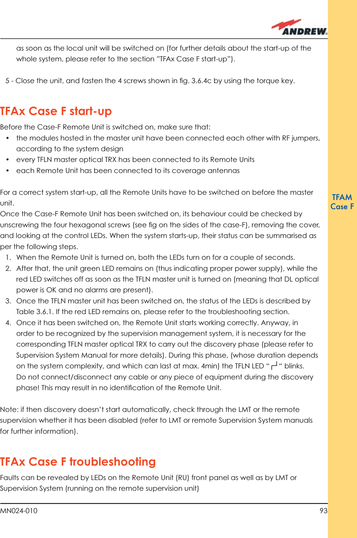 93MN024-010TFAMCase Fas soon as the local unit will be switched on (for further details about the start-up of the whole system, please refer to the section ”TFAx Case F start-up”). 5 - Close the unit, and fasten the 4 screws shown in ﬁ g. 3.6.4c by using the torque key. TFAx Case F start-upBefore the Case-F Remote Unit is switched on, make sure that:•  the modules hosted in the master unit have been connected each other with RF jumpers, according to the system design•  every TFLN master optical TRX has been connected to its Remote Units•  each Remote Unit has been connected to its coverage antennasFor a correct system start-up, all the Remote Units have to be switched on before the master unit. Once the Case-F Remote Unit has been switched on, its behaviour could be checked by unscrewing the four hexagonal screws (see ﬁ g on the sides of the case-F), removing the cover, and looking at the control LEDs. When the system starts-up, their status can be summarised as per the following steps.1.  When the Remote Unit is turned on, both the LEDs turn on for a couple of seconds.2.  After that, the unit green LED remains on (thus indicating proper power supply), while the red LED switches off as soon as the TFLN master unit is turned on (meaning that DL optical power is OK and no alarms are present).3.  Once the TFLN master unit has been switched on, the status of the LEDs is described by Table 3.6.1. If the red LED remains on, please refer to the troubleshooting section. 4.  Once it has been switched on, the Remote Unit starts working correctly. Anyway, in order to be recognized by the supervision management system, it is necessary for the corresponding TFLN master optical TRX to carry out the discovery phase (please refer to Supervision System Manual for more details). During this phase, (whose duration depends on the system complexity, and which can last at max. 4min) the TFLN LED “   “ blinks. Do not connect/disconnect any cable or any piece of equipment during the discovery phase! This may result in no identiﬁ cation of the Remote Unit.Note: if then discovery doesn’t start automatically, check through the LMT or the remote supervision whether it has been disabled (refer to LMT or remote Supervision System manuals for further information).TFAx Case F troubleshootingFaults can be revealed by LEDs on the Remote Unit (RU) front panel as well as by LMT or Supervision System (running on the remote supervision unit)