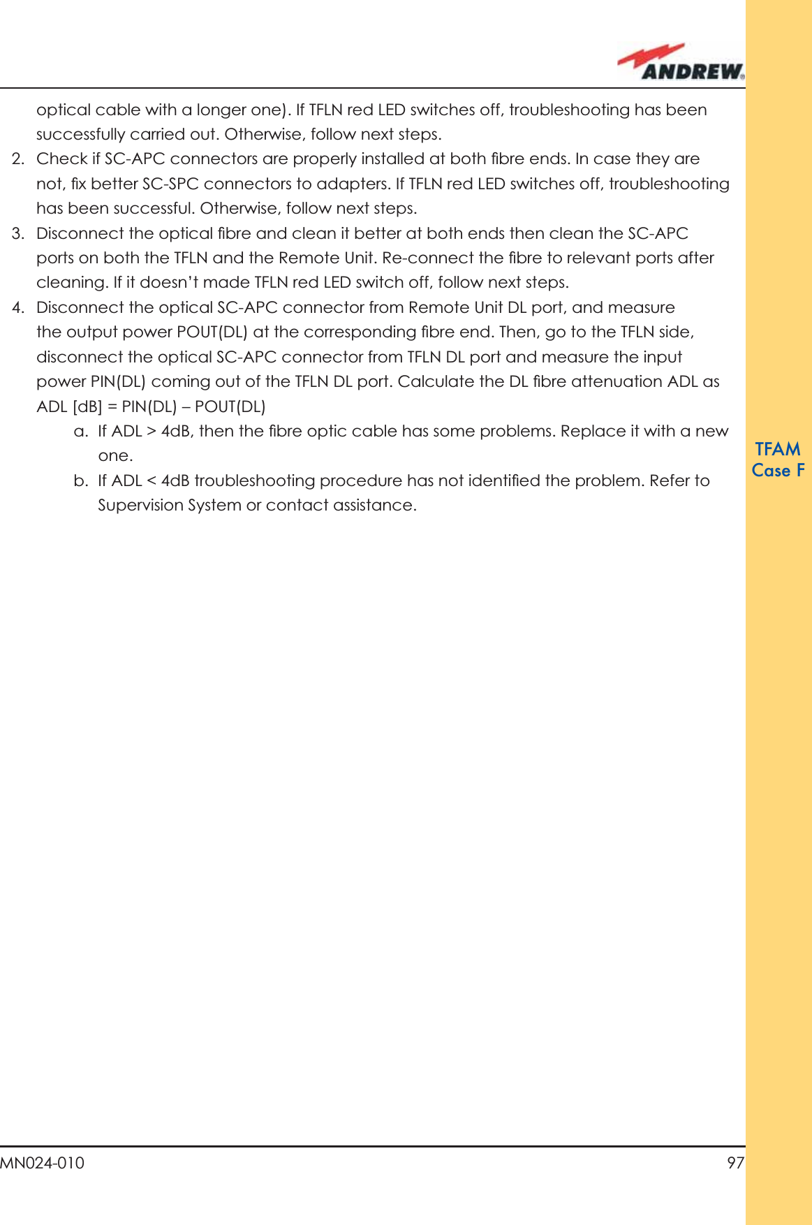 97MN024-010TFAMCase Foptical cable with a longer one). If TFLN red LED switches off, troubleshooting has been successfully carried out. Otherwise, follow next steps.2.  Check if SC-APC connectors are properly installed at both ﬁ bre ends. In case they are not, ﬁ x better SC-SPC connectors to adapters. If TFLN red LED switches off, troubleshooting has been successful. Otherwise, follow next steps.3.  Disconnect the optical ﬁ bre and clean it better at both ends then clean the SC-APC ports on both the TFLN and the Remote Unit. Re-connect the ﬁ bre to relevant ports after cleaning. If it doesn’t made TFLN red LED switch off, follow next steps.4.  Disconnect the optical SC-APC connector from Remote Unit DL port, and measure the output power POUT(DL) at the corresponding ﬁ bre end. Then, go to the TFLN side, disconnect the optical SC-APC connector from TFLN DL port and measure the input power PIN(DL) coming out of the TFLN DL port. Calculate the DL ﬁ bre attenuation ADL as ADL [dB] = PIN(DL) – POUT(DL) a.  If ADL &gt; 4dB, then the ﬁ bre optic cable has some problems. Replace it with a new one.b.  If ADL &lt; 4dB troubleshooting procedure has not identiﬁ ed the problem. Refer to Supervision System or contact assistance.
