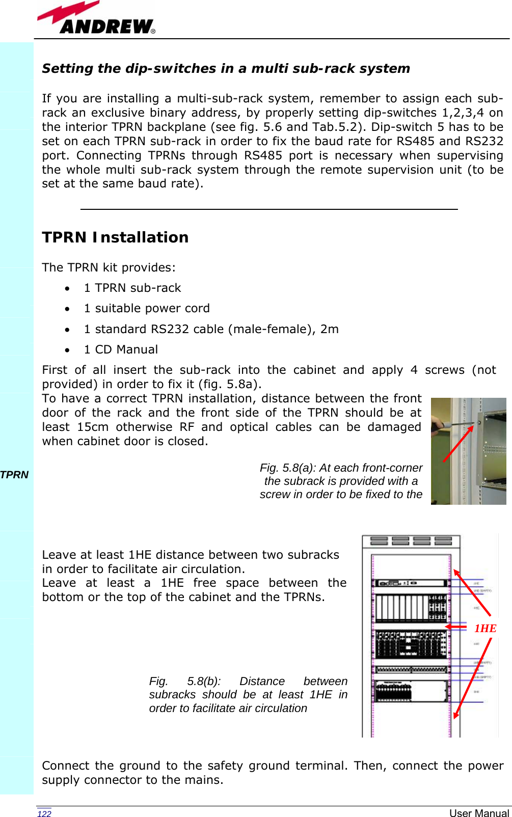   122  User ManualSetting the dip-switches in a multi sub-rack system  If you are installing a multi-sub-rack system, remember to assign each sub-rack an exclusive binary address, by properly setting dip-switches 1,2,3,4 on the interior TPRN backplane (see fig. 5.6 and Tab.5.2). Dip-switch 5 has to be set on each TPRN sub-rack in order to fix the baud rate for RS485 and RS232 port. Connecting TPRNs through RS485 port is necessary when supervising the whole multi sub-rack system through the remote supervision unit (to be set at the same baud rate).   TPRN Installation  The TPRN kit provides: • 1 TPRN sub-rack  • 1 suitable power cord  • 1 standard RS232 cable (male-female), 2m • 1 CD Manual First of all insert the sub-rack into the cabinet and apply 4 screws (not provided) in order to fix it (fig. 5.8a). To have a correct TPRN installation, distance between the front door of the rack and the front side of the TPRN should be at least 15cm otherwise RF and optical cables can be damaged when cabinet door is closed.        Leave at least 1HE distance between two subracks  in order to facilitate air circulation. Leave at least a 1HE free space between the bottom or the top of the cabinet and the TPRNs.            Connect the ground to the safety ground terminal. Then, connect the power supply connector to the mains.            TPRN         Fig. 5.8(a): At each front-corner the subrack is provided with a screw in order to be fixed to the 1HE Fig. 5.8(b): Distance between subracks should be at least 1HE in order to facilitate air circulation