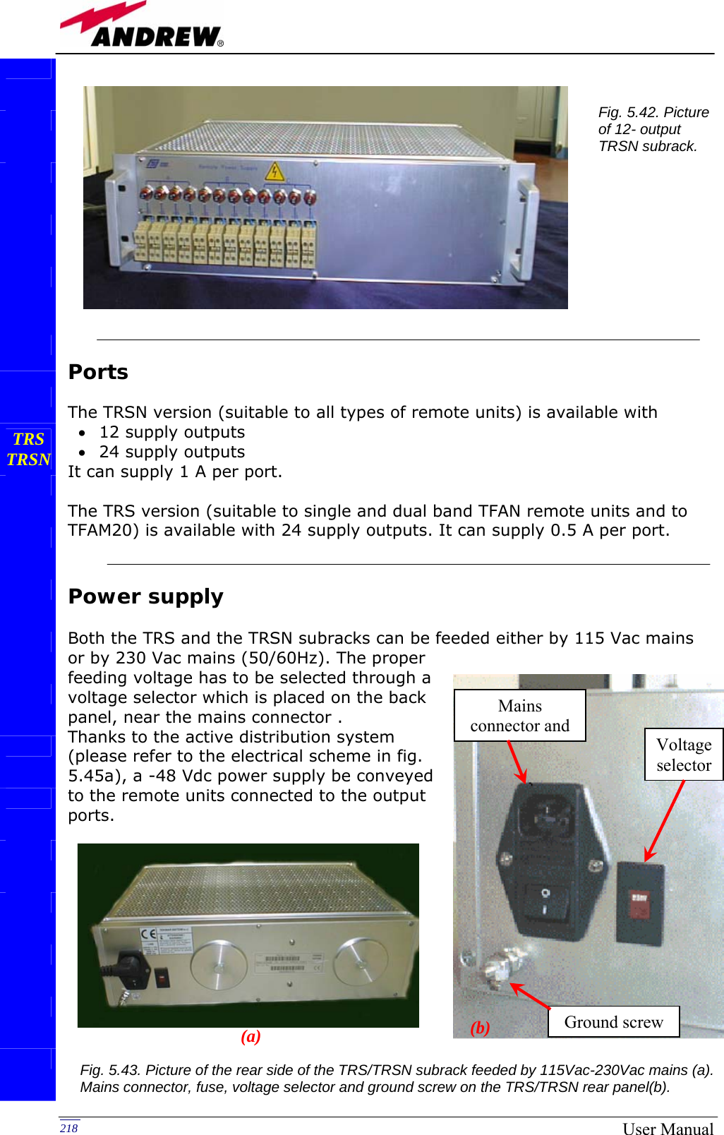   218  User Manual           Ports  The TRSN version (suitable to all types of remote units) is available with • 12 supply outputs • 24 supply outputs It can supply 1 A per port.  The TRS version (suitable to single and dual band TFAN remote units and to TFAM20) is available with 24 supply outputs. It can supply 0.5 A per port.   Power supply  Both the TRS and the TRSN subracks can be feeded either by 115 Vac mains or by 230 Vac mains (50/60Hz). The proper  feeding voltage has to be selected through a voltage selector which is placed on the back panel, near the mains connector . Thanks to the active distribution system (please refer to the electrical scheme in fig. 5.45a), a -48 Vdc power supply be conveyed to the remote units connected to the output ports.                      TRS TRSN             Fig. 5.42. Picture of 12- output TRSN subrack. Voltage selectorGround screw Mains connector and Fig. 5.43. Picture of the rear side of the TRS/TRSN subrack feeded by 115Vac-230Vac mains (a). Mains connector, fuse, voltage selector and ground screw on the TRS/TRSN rear panel(b).  (a)  (b) 