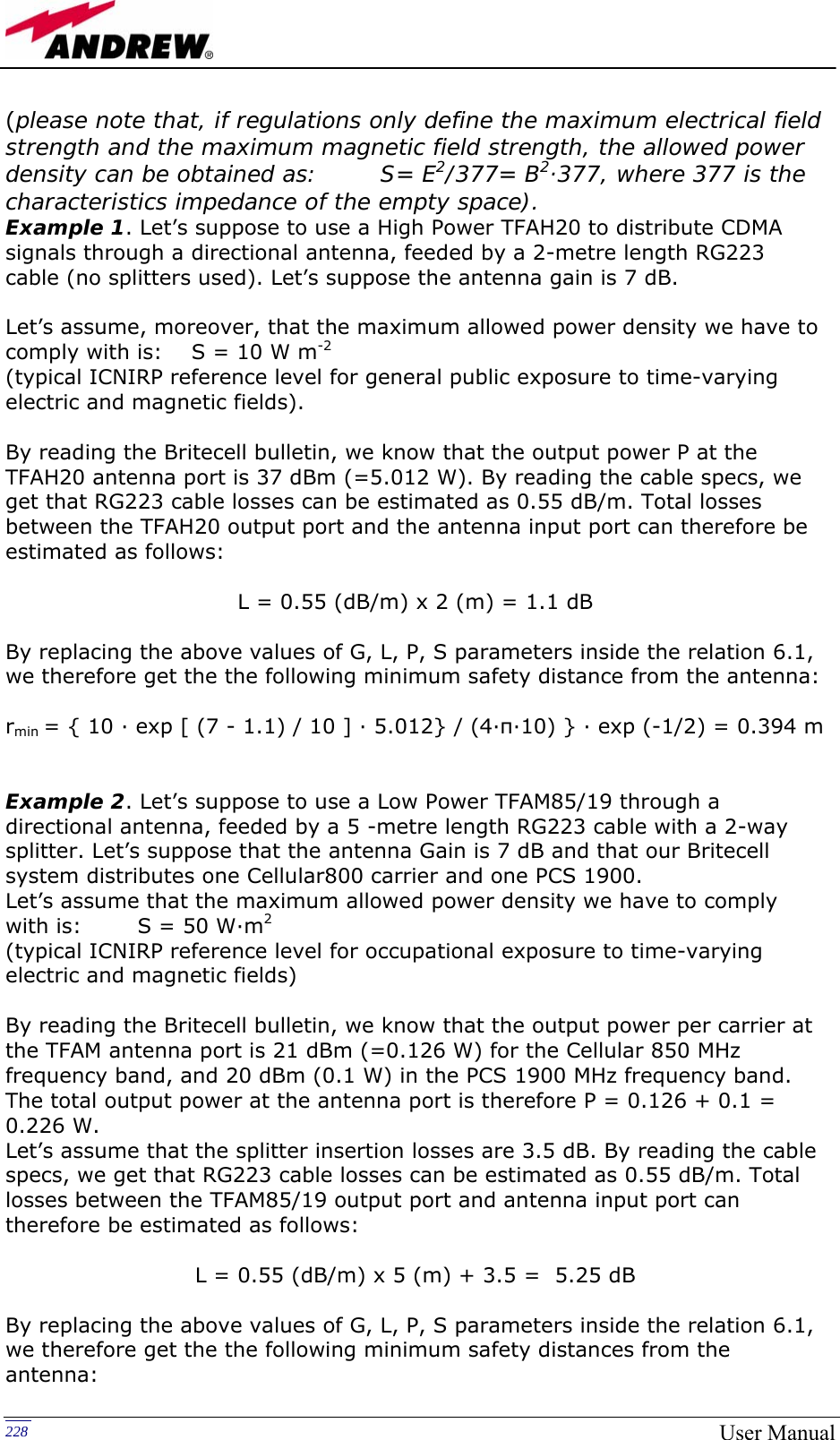  228  User Manual(please note that, if regulations only define the maximum electrical field strength and the maximum magnetic field strength, the allowed power density can be obtained as:        S= E2/377= B2·377, where 377 is the characteristics impedance of the empty space). Example 1. Let’s suppose to use a High Power TFAH20 to distribute CDMA signals through a directional antenna, feeded by a 2-metre length RG223 cable (no splitters used). Let’s suppose the antenna gain is 7 dB.  Let’s assume, moreover, that the maximum allowed power density we have to comply with is:    S = 10 W m-2 (typical ICNIRP reference level for general public exposure to time-varying electric and magnetic fields).  By reading the Britecell bulletin, we know that the output power P at the TFAH20 antenna port is 37 dBm (=5.012 W). By reading the cable specs, we get that RG223 cable losses can be estimated as 0.55 dB/m. Total losses between the TFAH20 output port and the antenna input port can therefore be estimated as follows:  L = 0.55 (dB/m) x 2 (m) = 1.1 dB  By replacing the above values of G, L, P, S parameters inside the relation 6.1, we therefore get the the following minimum safety distance from the antenna:  rmin = { 10 · exp [ (7 - 1.1) / 10 ] · 5.012} / (4·π·10) } · exp (-1/2) = 0.394 m    Example 2. Let’s suppose to use a Low Power TFAM85/19 through a directional antenna, feeded by a 5 -metre length RG223 cable with a 2-way splitter. Let’s suppose that the antenna Gain is 7 dB and that our Britecell system distributes one Cellular800 carrier and one PCS 1900. Let’s assume that the maximum allowed power density we have to comply with is:  S = 50 W·m2 (typical ICNIRP reference level for occupational exposure to time-varying electric and magnetic fields)  By reading the Britecell bulletin, we know that the output power per carrier at the TFAM antenna port is 21 dBm (=0.126 W) for the Cellular 850 MHz frequency band, and 20 dBm (0.1 W) in the PCS 1900 MHz frequency band. The total output power at the antenna port is therefore P = 0.126 + 0.1 = 0.226 W. Let’s assume that the splitter insertion losses are 3.5 dB. By reading the cable specs, we get that RG223 cable losses can be estimated as 0.55 dB/m. Total losses between the TFAM85/19 output port and antenna input port can therefore be estimated as follows:  L = 0.55 (dB/m) x 5 (m) + 3.5 =  5.25 dB  By replacing the above values of G, L, P, S parameters inside the relation 6.1, we therefore get the the following minimum safety distances from the antenna: 