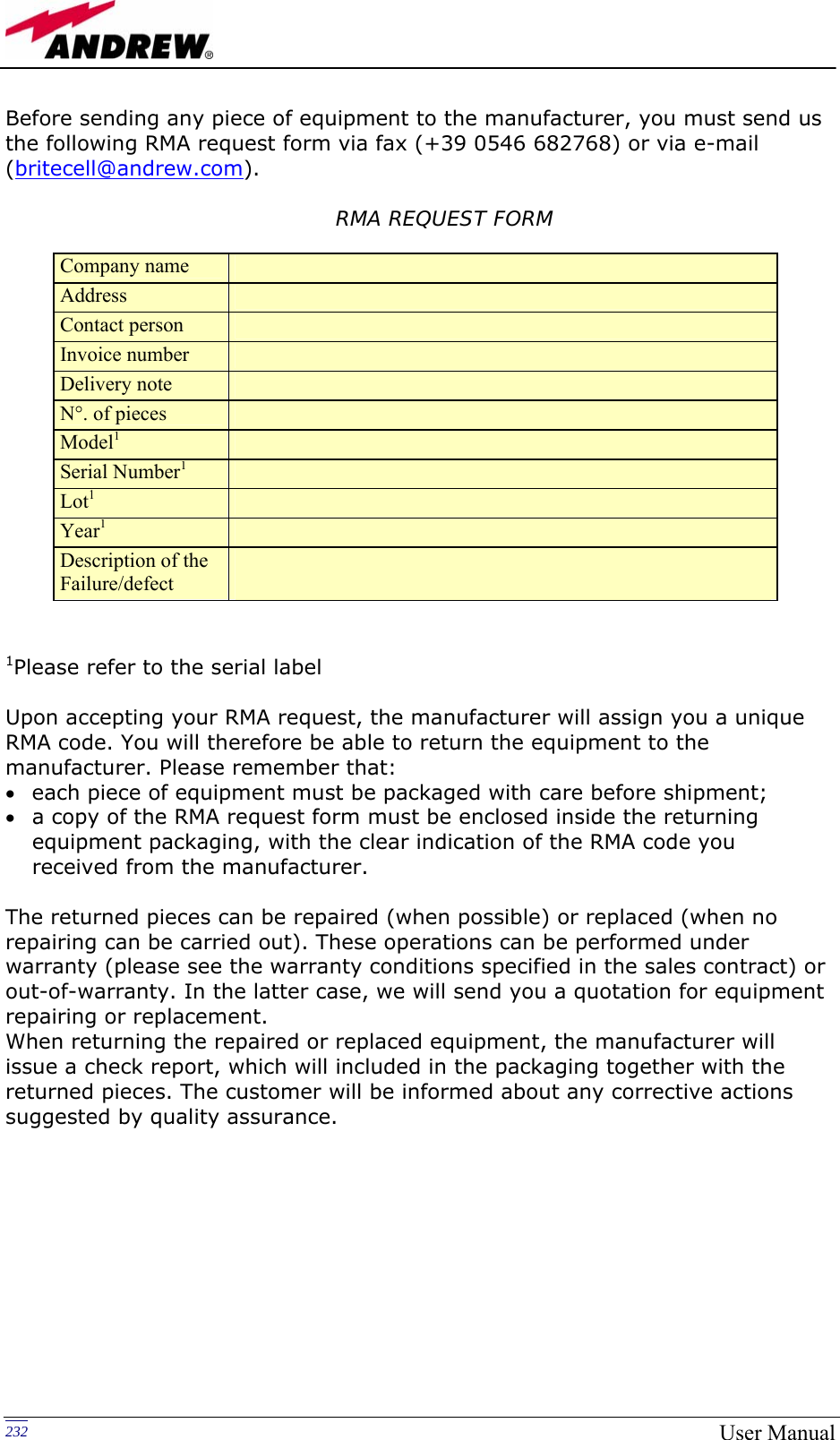   232 User ManualBefore sending any piece of equipment to the manufacturer, you must send us the following RMA request form via fax (+39 0546 682768) or via e-mail (britecell@andrew.com).       RMA REQUEST FORM                  1Please refer to the serial label   Upon accepting your RMA request, the manufacturer will assign you a unique RMA code. You will therefore be able to return the equipment to the manufacturer. Please remember that: • each piece of equipment must be packaged with care before shipment; • a copy of the RMA request form must be enclosed inside the returning equipment packaging, with the clear indication of the RMA code you received from the manufacturer.  The returned pieces can be repaired (when possible) or replaced (when no repairing can be carried out). These operations can be performed under warranty (please see the warranty conditions specified in the sales contract) or out-of-warranty. In the latter case, we will send you a quotation for equipment repairing or replacement. When returning the repaired or replaced equipment, the manufacturer will issue a check report, which will included in the packaging together with the returned pieces. The customer will be informed about any corrective actions suggested by quality assurance. Company name   Address   Contact person   Invoice number   Delivery note   N°. of pieces   Model1  Serial Number1  Lot1  Year1  Description of the  Failure/defect   
