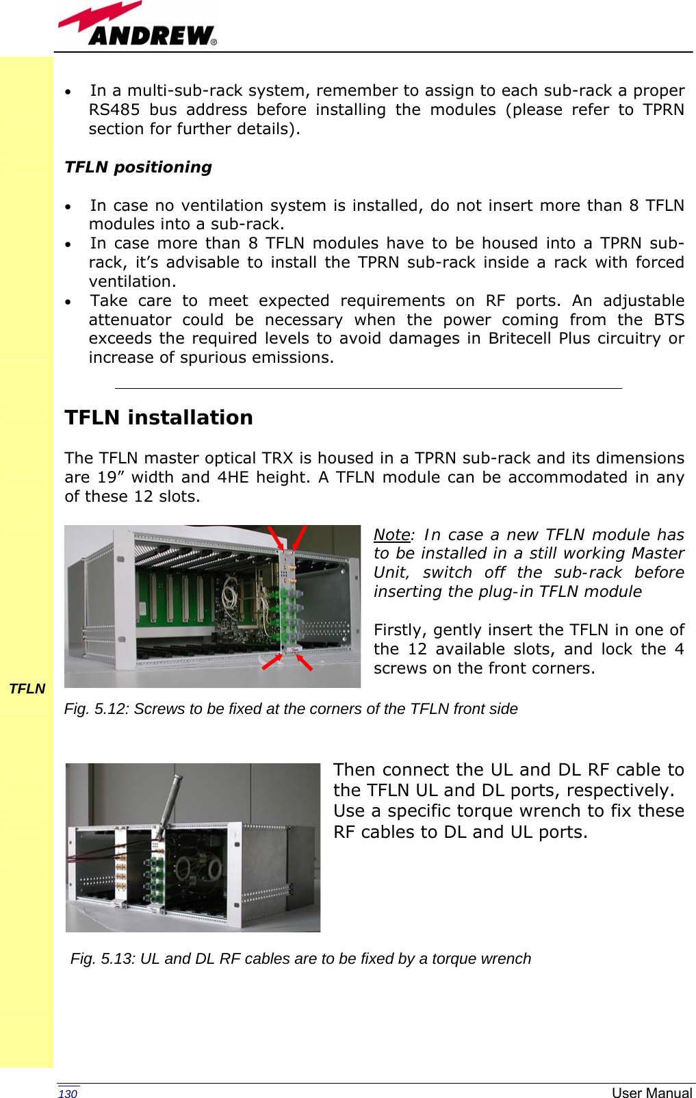   130  User Manual• In a multi-sub-rack system, remember to assign to each sub-rack a proper RS485 bus address before installing the modules (please refer to TPRN section for further details).  TFLN positioning  • In case no ventilation system is installed, do not insert more than 8 TFLN modules into a sub-rack.  • In case more than 8 TFLN modules have to be housed into a TPRN sub-rack, it’s advisable to install the TPRN sub-rack inside a rack with forced ventilation. • Take care to meet expected requirements on RF ports. An adjustable attenuator could be necessary when the power coming from the BTS exceeds the required levels to avoid damages in Britecell Plus circuitry or increase of spurious emissions.   TFLN installation  The TFLN master optical TRX is housed in a TPRN sub-rack and its dimensions are 19” width and 4HE height. A TFLN module can be accommodated in any of these 12 slots.  Note: In case a new TFLN module has to be installed in a still working Master Unit, switch off the sub-rack before inserting the plug-in TFLN module  Firstly, gently insert the TFLN in one of the 12 available slots, and lock the 4 screws on the front corners.     Then connect the UL and DL RF cable to the TFLN UL and DL ports, respectively.  Use a specific torque wrench to fix these RF cables to DL and UL ports.                   TFLN        Fig. 5.12: Screws to be fixed at the corners of the TFLN front sideFig. 5.13: UL and DL RF cables are to be fixed by a torque wrench 