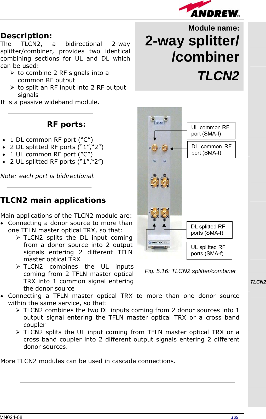   139MN024-08 Description: The TLCN2, a bidirectional 2-way splitter/combiner, provides two identical combining sections for UL and DL which can be used: ¾ to combine 2 RF signals into a common RF output ¾ to split an RF input into 2 RF output signals It is a passive wideband module.   RF ports:  • 1 DL common RF port (“C”)  • 2 DL splitted RF ports (“1”,“2”) • 1 UL common RF port (”C”) • 2 UL splitted RF ports (“1”,“2”)  Note: each port is bidirectional.   TLCN2 main applications  Main applications of the TLCN2 module are: • Connecting a donor source to more than one TFLN master optical TRX, so that: ¾ TLCN2 splits the DL input coming from a donor source into 2 output signals entering 2 different TFLN master optical TRX ¾ TLCN2 combines the UL inputs coming from 2 TFLN master optical TRX into 1 common signal entering the donor source • Connecting a TFLN master optical TRX to more than one donor source within the same service, so that: ¾ TLCN2 combines the two DL inputs coming from 2 donor sources into 1 output signal entering the TFLN master optical TRX or a cross band coupler ¾ TLCN2 splits the UL input coming from TFLN master optical TRX or a cross band coupler into 2 different output signals entering 2 different donor sources.  More TLCN2 modules can be used in cascade connections.                    TLCN2      DL common RF port (SMA-f) UL common RF port (SMA-f) UL splitted RF ports (SMA-f) DL splitted RF ports (SMA-f) Fig. 5.16: TLCN2 splitter/combiner Module name: 2-way splitter/ /combinerTLCN2