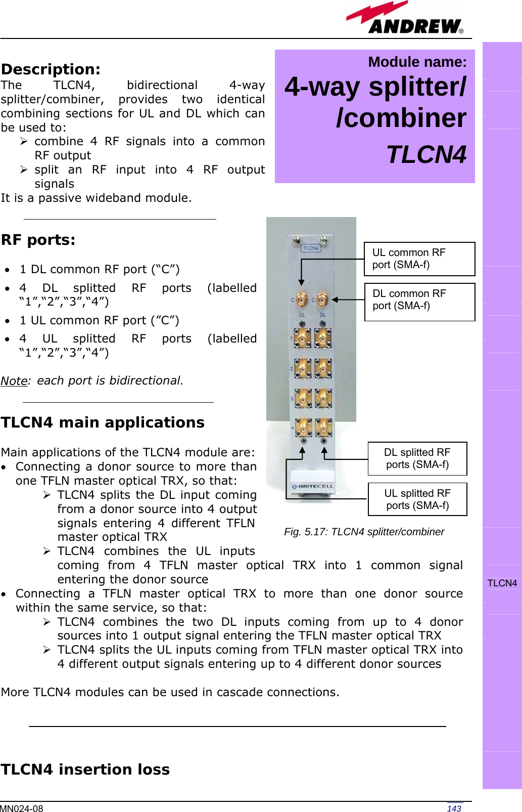   143MN024-08 Description: The TLCN4, bidirectional 4-way splitter/combiner, provides two identical combining sections for UL and DL which can be used to: ¾ combine 4 RF signals into a common RF output ¾ split an RF input into 4 RF output signals It is a passive wideband module.   RF ports:  • 1 DL common RF port (“C”)  • 4 DL splitted RF ports (labelled “1”,“2”,“3”,“4”) • 1 UL common RF port (”C”) • 4 UL splitted RF ports (labelled “1”,“2”,“3”,“4”)  Note: each port is bidirectional.   TLCN4 main applications  Main applications of the TLCN4 module are: • Connecting a donor source to more than one TFLN master optical TRX, so that: ¾ TLCN4 splits the DL input coming from a donor source into 4 output signals entering 4 different TFLN master optical TRX ¾ TLCN4 combines the UL inputs coming from 4 TFLN master optical TRX into 1 common signal entering the donor source • Connecting a TFLN master optical TRX to more than one donor source within the same service, so that: ¾ TLCN4 combines the two DL inputs coming from up to 4 donor sources into 1 output signal entering the TFLN master optical TRX ¾ TLCN4 splits the UL inputs coming from TFLN master optical TRX into 4 different output signals entering up to 4 different donor sources  More TLCN4 modules can be used in cascade connections.     TLCN4 insertion loss                TLCN4     UL splitted RF ports (SMA-f)DL splitted RF ports (SMA-f) UL common RF port (SMA-f) DL common RF port (SMA-f) Fig. 5.17: TLCN4 splitter/combiner Module name: 4-way splitter/ /combinerTLCN4