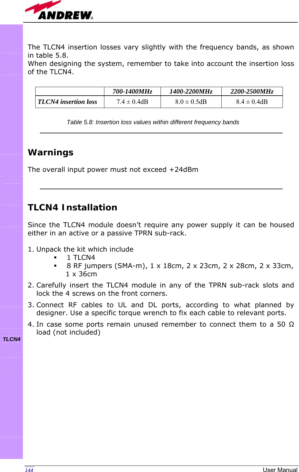   144  User Manual The TLCN4 insertion losses vary slightly with the frequency bands, as shown in table 5.8. When designing the system, remember to take into account the insertion loss of the TLCN4.      Warnings  The overall input power must not exceed +24dBm    TLCN4 Installation  Since the TLCN4 module doesn’t require any power supply it can be housed either in an active or a passive TPRN sub-rack.  1. Unpack the kit which include  1 TLCN4  8 RF jumpers (SMA-m), 1 x 18cm, 2 x 23cm, 2 x 28cm, 2 x 33cm,                 1 x 36cm 2. Carefully insert the TLCN4 module in any of the TPRN sub-rack slots and lock the 4 screws on the front corners. 3. Connect RF cables to UL and DL ports, according to what planned by designer. Use a specific torque wrench to fix each cable to relevant ports. 4. In case some ports remain unused remember to connect them to a 50 Ω load (not included)  700-1400MHz 1400-2200MHz 2200-2500MHz TLCN4 insertion loss  7.4 ± 0.4dB  8.0 ± 0.5dB  8.4 ± 0.4dB               TLCN4      Table 5.8: Insertion loss values within different frequency bands 
