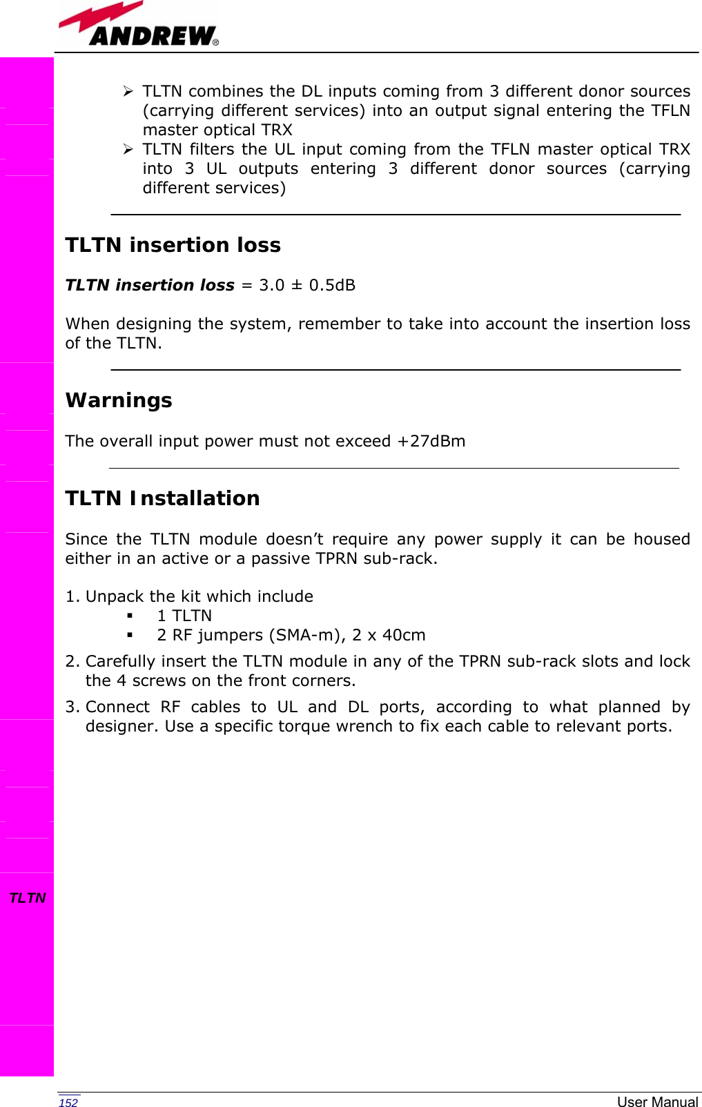   152  User Manual¾ TLTN combines the DL inputs coming from 3 different donor sources (carrying different services) into an output signal entering the TFLN master optical TRX ¾ TLTN filters the UL input coming from the TFLN master optical TRX into 3 UL outputs entering 3 different donor sources (carrying different services)   TLTN insertion loss   TLTN insertion loss = 3.0 ± 0.5dB   When designing the system, remember to take into account the insertion loss of the TLTN.   Warnings  The overall input power must not exceed +27dBm   TLTN Installation  Since the TLTN module doesn’t require any power supply it can be housed either in an active or a passive TPRN sub-rack.  1. Unpack the kit which include  1 TLTN  2 RF jumpers (SMA-m), 2 x 40cm 2. Carefully insert the TLTN module in any of the TPRN sub-rack slots and lock the 4 screws on the front corners. 3. Connect RF cables to UL and DL ports, according to what planned by designer. Use a specific torque wrench to fix each cable to relevant ports.                 TLTN    