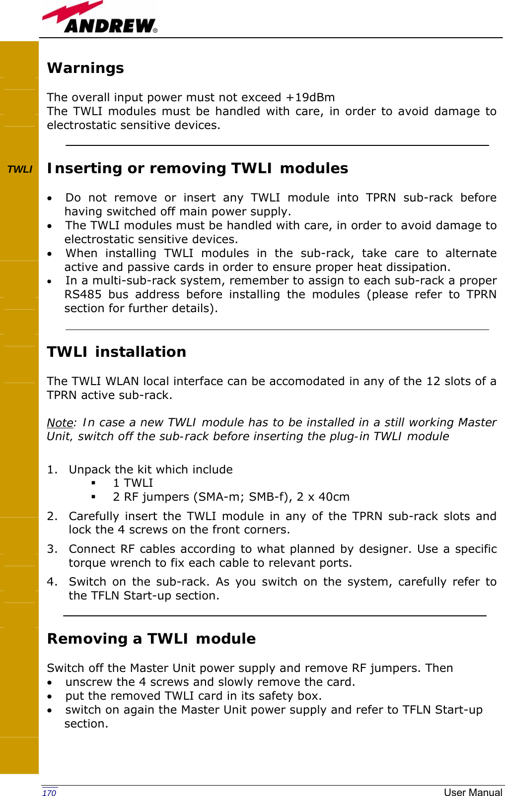   170  User ManualWarnings  The overall input power must not exceed +19dBm The TWLI modules must be handled with care, in order to avoid damage to electrostatic sensitive devices.   Inserting or removing TWLI modules  • Do not remove or insert any TWLI module into TPRN sub-rack before having switched off main power supply. • The TWLI modules must be handled with care, in order to avoid damage to electrostatic sensitive devices. • When installing TWLI modules in the sub-rack, take care to alternate active and passive cards in order to ensure proper heat dissipation. • In a multi-sub-rack system, remember to assign to each sub-rack a proper RS485 bus address before installing the modules (please refer to TPRN section for further details).   TWLI installation  The TWLI WLAN local interface can be accomodated in any of the 12 slots of a TPRN active sub-rack.  Note: In case a new TWLI module has to be installed in a still working Master Unit, switch off the sub-rack before inserting the plug-in TWLI module  1. Unpack the kit which include  1 TWLI  2 RF jumpers (SMA-m; SMB-f), 2 x 40cm 2. Carefully insert the TWLI module in any of the TPRN sub-rack slots and lock the 4 screws on the front corners. 3. Connect RF cables according to what planned by designer. Use a specific torque wrench to fix each cable to relevant ports. 4. Switch on the sub-rack. As you switch on the system, carefully refer to the TFLN Start-up section.   Removing a TWLI module  Switch off the Master Unit power supply and remove RF jumpers. Then  • unscrew the 4 screws and slowly remove the card. • put the removed TWLI card in its safety box. • switch on again the Master Unit power supply and refer to TFLN Start-up section.     TWLI                 