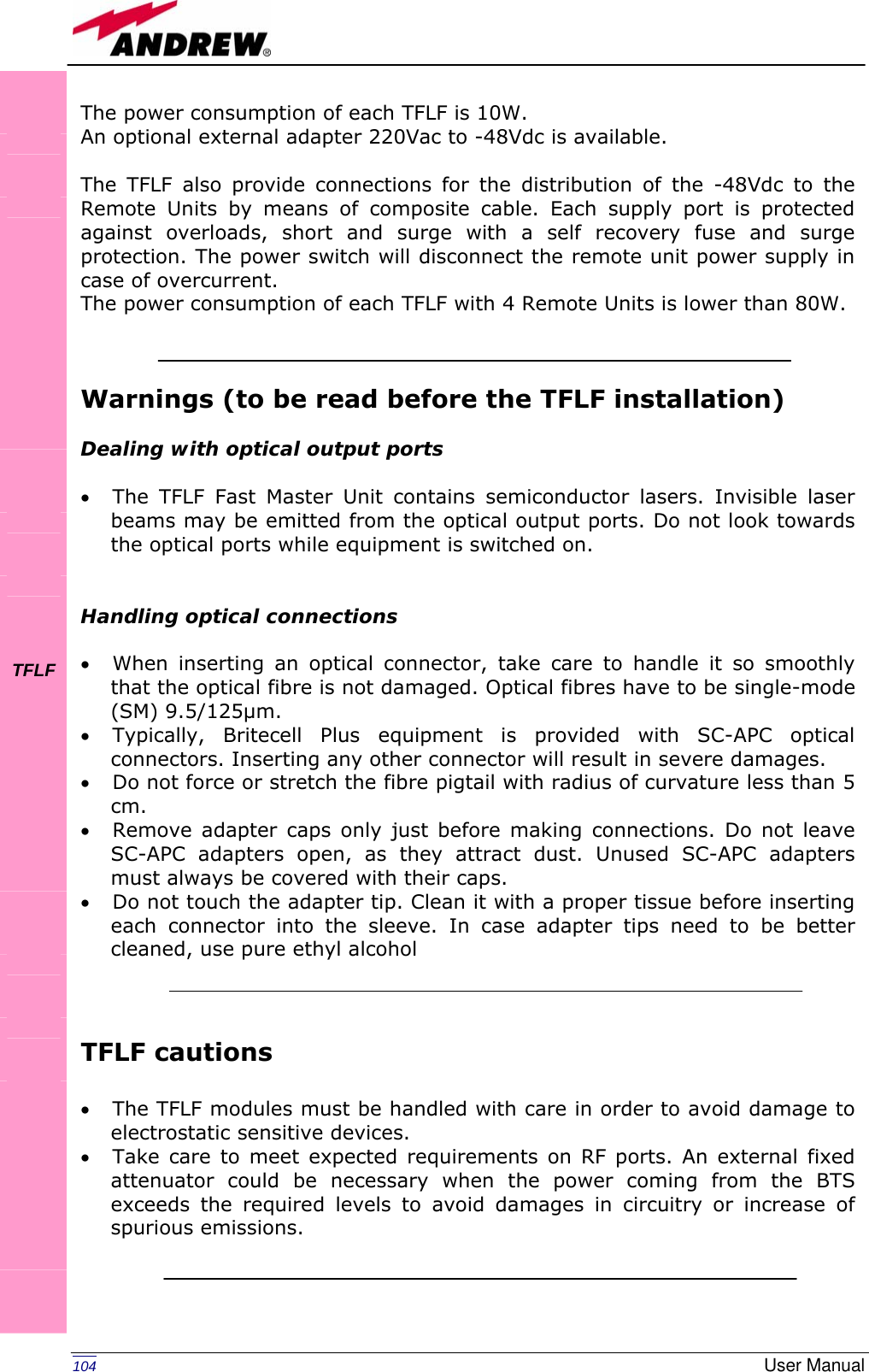   104  User ManualThe power consumption of each TFLF is 10W. An optional external adapter 220Vac to -48Vdc is available.  The TFLF also provide connections for the distribution of the -48Vdc to the Remote Units by means of composite cable. Each supply port is protected against overloads, short and surge with a self recovery fuse and surge protection. The power switch will disconnect the remote unit power supply in case of overcurrent. The power consumption of each TFLF with 4 Remote Units is lower than 80W.    Warnings (to be read before the TFLF installation)  Dealing with optical output ports  • The TFLF Fast Master Unit contains semiconductor lasers. Invisible laser beams may be emitted from the optical output ports. Do not look towards the optical ports while equipment is switched on.   Handling optical connections  • When inserting an optical connector, take care to handle it so smoothly that the optical fibre is not damaged. Optical fibres have to be single-mode (SM) 9.5/125µm. • Typically, Britecell Plus equipment is provided with SC-APC optical connectors. Inserting any other connector will result in severe damages.  • Do not force or stretch the fibre pigtail with radius of curvature less than 5 cm. • Remove adapter caps only just before making connections. Do not leave SC-APC adapters open, as they attract dust. Unused SC-APC adapters must always be covered with their caps. • Do not touch the adapter tip. Clean it with a proper tissue before inserting each connector into the sleeve. In case adapter tips need to be better cleaned, use pure ethyl alcohol    TFLF cautions  • The TFLF modules must be handled with care in order to avoid damage to electrostatic sensitive devices. • Take care to meet expected requirements on RF ports. An external fixed attenuator could be necessary when the power coming from the BTS exceeds the required levels to avoid damages in circuitry or increase of spurious emissions.               TFLF           