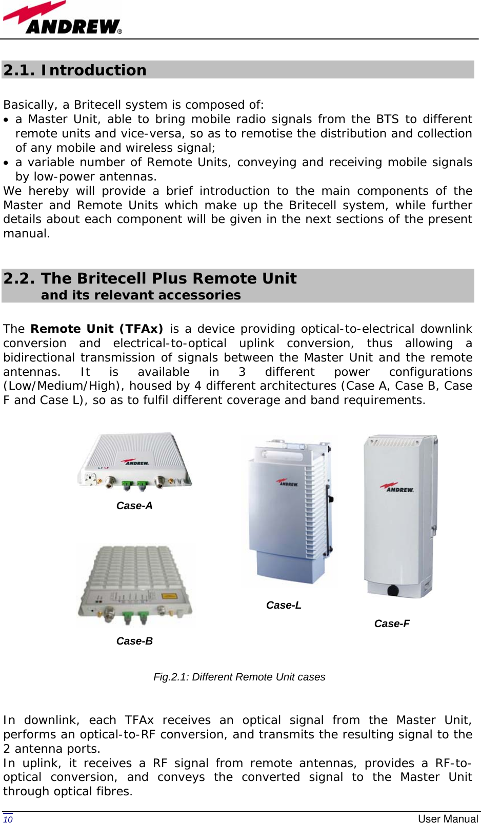   10  User Manual2.1. Introduction  Basically, a Britecell system is composed of: • a Master Unit, able to bring mobile radio signals from the BTS to different remote units and vice-versa, so as to remotise the distribution and collection of any mobile and wireless signal; • a variable number of Remote Units, conveying and receiving mobile signals by low-power antennas. We hereby will provide a brief introduction to the main components of the Master and Remote Units which make up the Britecell system, while further details about each component will be given in the next sections of the present manual.  2.2. The Britecell Plus Remote Unit        and its relevant accessories  The Remote Unit (TFAx) is a device providing optical-to-electrical downlink conversion and electrical-to-optical uplink conversion, thus allowing a bidirectional transmission of signals between the Master Unit and the remote antennas. It is available in 3 different power configurations (Low/Medium/High), housed by 4 different architectures (Case A, Case B, Case F and Case L), so as to fulfil different coverage and band requirements.                  In downlink, each TFAx receives an optical signal from the Master Unit, performs an optical-to-RF conversion, and transmits the resulting signal to the 2 antenna ports.  In uplink, it receives a RF signal from remote antennas, provides a RF-to-optical conversion, and conveys the converted signal to the Master Unit through optical fibres. Case-A Case-B Case-LCase-F Fig.2.1: Different Remote Unit cases
