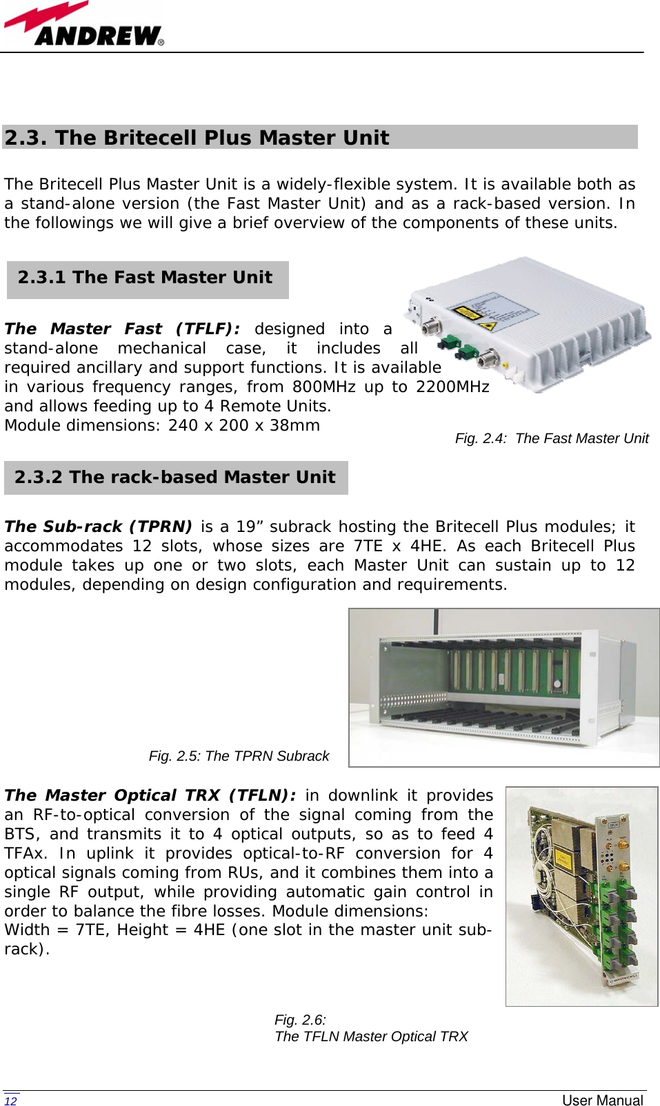   12  User Manual 2.3. The Britecell Plus Master Unit  The Britecell Plus Master Unit is a widely-flexible system. It is available both as a stand-alone version (the Fast Master Unit) and as a rack-based version. In the followings we will give a brief overview of the components of these units.      The Master Fast (TFLF): designed into a stand-alone mechanical case, it includes all required ancillary and support functions. It is available in various frequency ranges, from 800MHz up to 2200MHz and allows feeding up to 4 Remote Units. Module dimensions: 240 x 200 x 38mm      The Sub-rack (TPRN) is a 19” subrack hosting the Britecell Plus modules; it accommodates 12 slots, whose sizes are 7TE x 4HE. As each Britecell Plus module takes up one or two slots, each Master Unit can sustain up to 12 modules, depending on design configuration and requirements.           The Master Optical TRX (TFLN): in downlink it provides an RF-to-optical conversion of the signal coming from the BTS, and transmits it to 4 optical outputs, so as to feed 4 TFAx. In uplink it provides optical-to-RF conversion for 4 optical signals coming from RUs, and it combines them into a single RF output, while providing automatic gain control in order to balance the fibre losses. Module dimensions:  Width = 7TE, Height = 4HE (one slot in the master unit sub-rack).       2.3.1 The Fast Master Unit 2.3.2 The rack-based Master Unit Fig. 2.4:  The Fast Master Unit Fig. 2.5: The TPRN Subrack Fig. 2.6:  The TFLN Master Optical TRX 