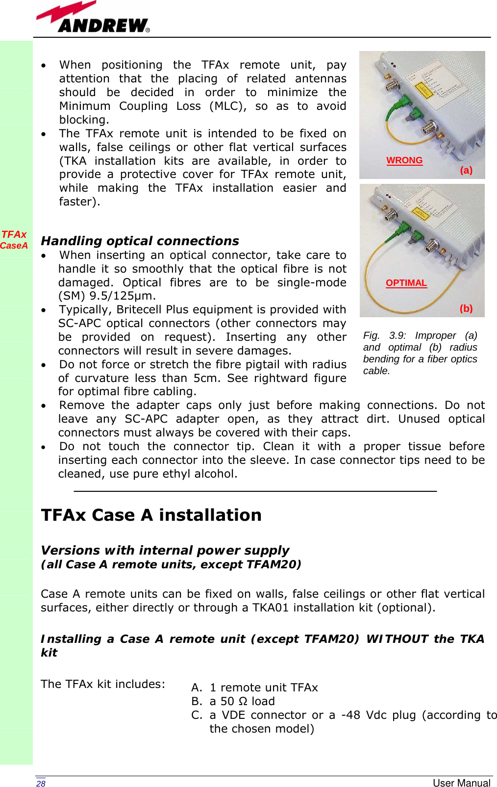   28  User Manual• When positioning the TFAx remote unit, pay attention that the placing of related antennas should be decided in order to minimize the Minimum Coupling Loss (MLC), so as to avoid blocking. • The TFAx remote unit is intended to be fixed on walls, false ceilings or other flat vertical surfaces (TKA installation kits are available, in order to provide a protective cover for TFAx remote unit, while making the TFAx installation easier and faster).   Handling optical connections • When inserting an optical connector, take care to handle it so smoothly that the optical fibre is not damaged. Optical fibres are to be single-mode (SM) 9.5/125µm. • Typically, Britecell Plus equipment is provided with SC-APC optical connectors (other connectors may be provided on request). Inserting any other connectors will result in severe damages. • Do not force or stretch the fibre pigtail with radius of curvature less than 5cm. See rightward figure for optimal fibre cabling. • Remove the adapter caps only just before making connections. Do not leave any SC-APC adapter open, as they attract dirt. Unused optical connectors must always be covered with their caps. • Do not touch the connector tip. Clean it with a proper tissue before inserting each connector into the sleeve. In case connector tips need to be cleaned, use pure ethyl alcohol.   TFAx Case A installation   Versions with internal power supply  (all Case A remote units, except TFAM20)  Case A remote units can be fixed on walls, false ceilings or other flat vertical surfaces, either directly or through a TKA01 installation kit (optional).  Installing a Case A remote unit (except TFAM20) WITHOUT the TKA kit  The TFAx kit includes:          TFAx CaseA               A. 1 remote unit TFAx  B. a 50 Ω load C. a VDE connector or a -48 Vdc plug (according to the chosen model) Fig. 3.9: Improper (a) and optimal (b) radius bending for a fiber optics cable. OPTIMAL (b) WRONG (a) 