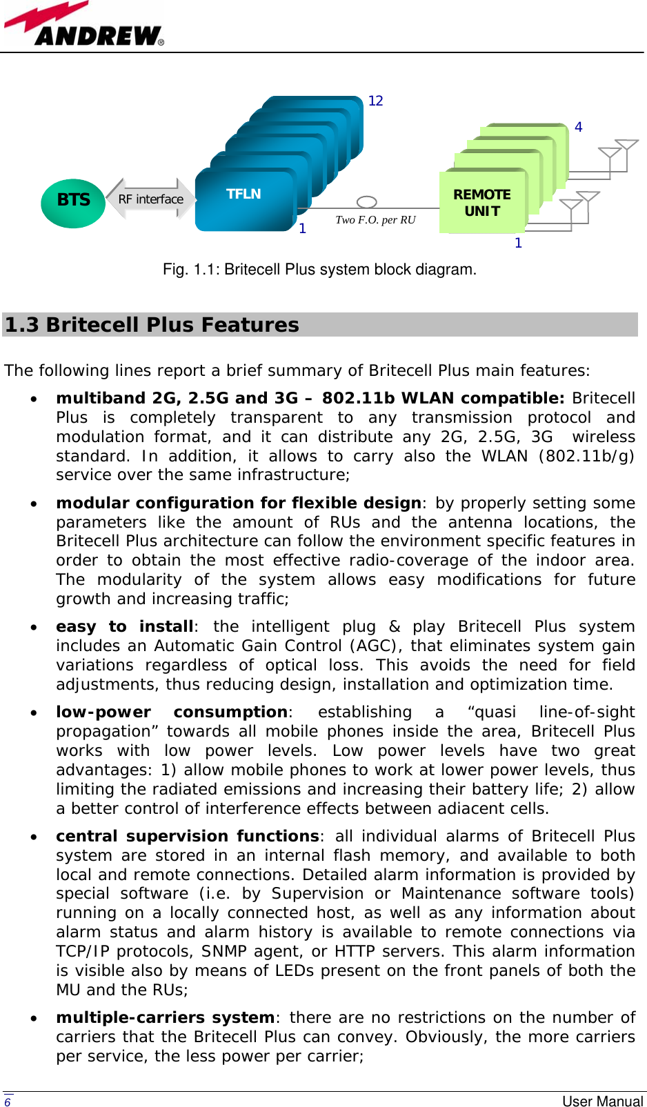   6  User Manual          Fig. 1.1: Britecell Plus system block diagram.  1.3 Britecell Plus Features  The following lines report a brief summary of Britecell Plus main features: • multiband 2G, 2.5G and 3G – 802.11b WLAN compatible: Britecell Plus is completely transparent to any transmission protocol and modulation format, and it can distribute any 2G, 2.5G, 3G  wireless standard. In addition, it allows to carry also the WLAN (802.11b/g) service over the same infrastructure;  • modular configuration for flexible design: by properly setting some parameters like the amount of RUs and the antenna locations, the Britecell Plus architecture can follow the environment specific features in order to obtain the most effective radio-coverage of the indoor area. The modularity of the system allows easy modifications for future growth and increasing traffic; • easy to install: the intelligent plug &amp; play Britecell Plus system includes an Automatic Gain Control (AGC), that eliminates system gain variations regardless of optical loss. This avoids the need for field adjustments, thus reducing design, installation and optimization time. • low-power consumption: establishing a “quasi line-of-sight propagation” towards all mobile phones inside the area, Britecell Plus works with low power levels. Low power levels have two great advantages: 1) allow mobile phones to work at lower power levels, thus limiting the radiated emissions and increasing their battery life; 2) allow a better control of interference effects between adiacent cells. • central supervision functions: all individual alarms of Britecell Plus system are stored in an internal flash memory, and available to both local and remote connections. Detailed alarm information is provided by special software (i.e. by Supervision or Maintenance software tools) running on a locally connected host, as well as any information about alarm status and alarm history is available to remote connections via TCP/IP protocols, SNMP agent, or HTTP servers. This alarm information is visible also by means of LEDs present on the front panels of both the MU and the RUs; • multiple-carriers system: there are no restrictions on the number of carriers that the Britecell Plus can convey. Obviously, the more carriers per service, the less power per carrier;  BTS      TFLN 1 12    REMOTE UNIT 1  4  RF interfaceTwo F.O. per RU 