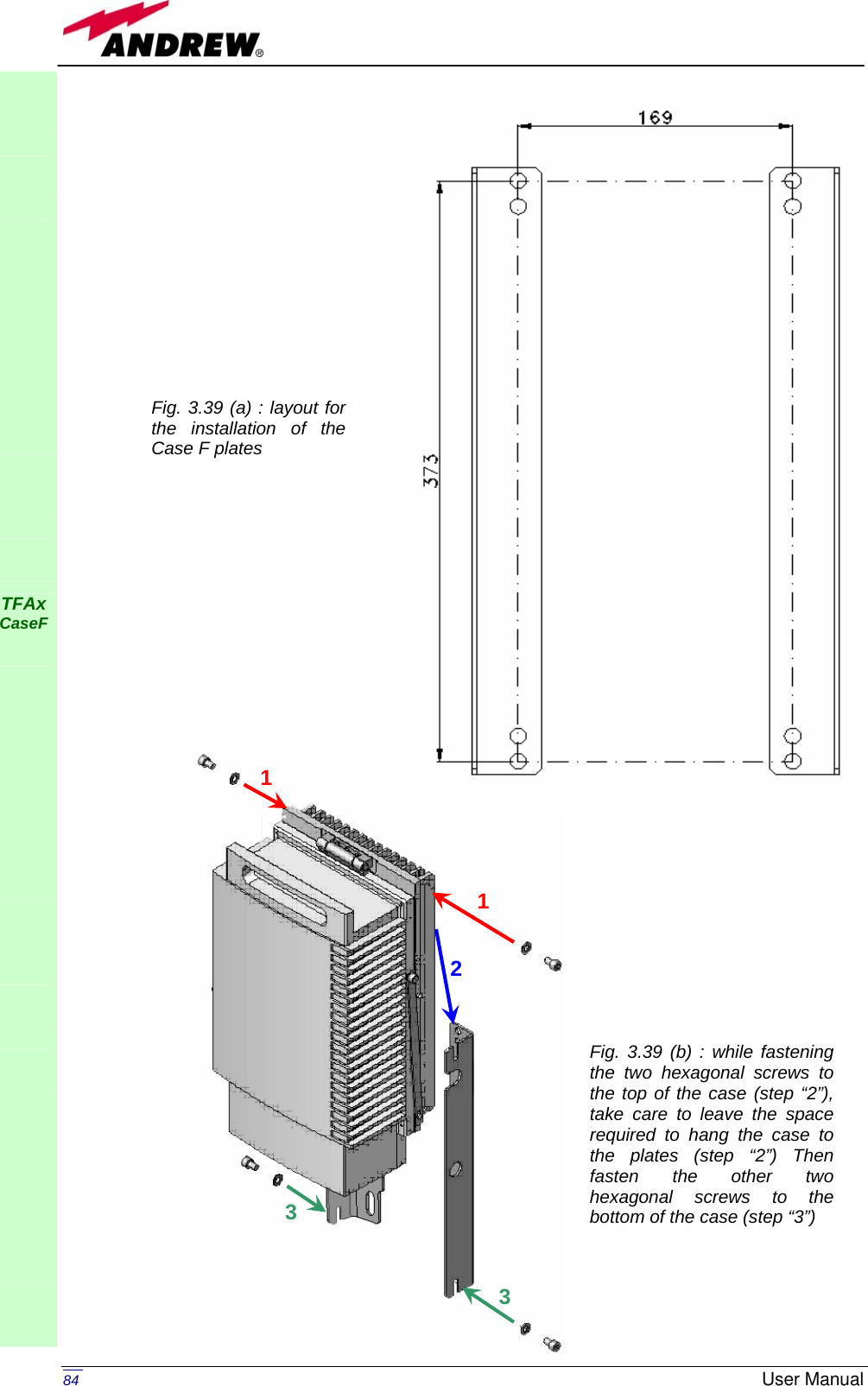   84  User Manual                                                      TFAx CaseF            Fig. 3.39 (a) : layout for the installation of the Case F plates Fig. 3.39 (b) : while fastening the two hexagonal screws to the top of the case (step “2”), take care to leave the space required to hang the case to the plates (step “2”) Then fasten the other two hexagonal screws to the bottom of the case (step “3”) 11 233 
