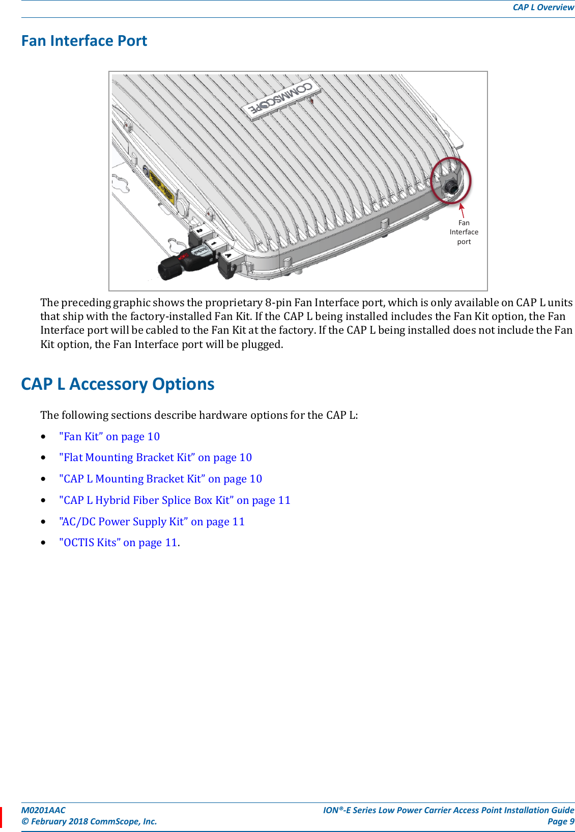 M0201AAC ION®-E Series Low Power Carrier Access Point Installation Guide© February 2018 CommScope, Inc. Page 9CAP L OverviewFan Interface PortTheprecedinggraphicshowstheproprietary8-pinFanInterfaceport,whichisonlyavailableonCAPLunitsthatshipwiththefactory-installedFanKit.IftheCAPLbeinginstalledincludestheFanKitoption,theFanInterfaceportwillbecabledtotheFanKitatthefactory.IftheCAPLbeinginstalleddoesnotincludetheFanKitoption,theFanInterfaceportwillbeplugged.CAP L Accessory OptionsThefollowingsectionsdescribehardwareoptionsfortheCAPL:•&quot;FanKit”onpage10•&quot;FlatMountingBracketKit”onpage10•&quot;CAPLMountingBracketKit”onpage10•&quot;CAPLHybridFiberSpliceBoxKit”onpage11•&quot;AC/DCPowerSupplyKit”onpage11•&quot;OCTISKits”onpage11.FanInterfaceport
