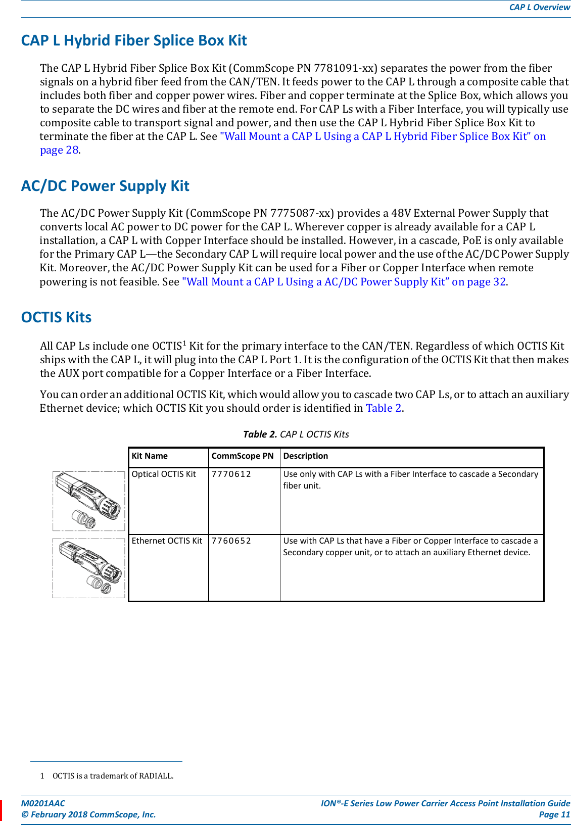 M0201AAC ION®-E Series Low Power Carrier Access Point Installation Guide© February 2018 CommScope, Inc. Page 11CAP L OverviewCAP L Hybrid Fiber Splice Box KitTheCAPLHybridFiberSpliceBoxKit(CommScopePN7781091-xx)separatesthepowerfromthefibersignalsonahybridfiberfeedfromtheCAN/TEN.ItfeedspowertotheCAPLthroughacompositecablethatincludesbothfiberandcopperpowerwires.FiberandcopperterminateattheSpliceBox,whichallowsyoutoseparatetheDCwiresandfiberattheremoteend.ForCAPLswithaFiberInterface,youwilltypicallyusecompositecabletotransportsignalandpower,andthenusetheCAPLHybridFiberSpliceBoxKittoterminatethefiberattheCAPL.See&quot;WallMountaCAPLUsingaCAPLHybridFiberSpliceBoxKit”onpage28.AC/DC Power Supply KitTheAC/DCPowerSupplyKit(CommScopePN7775087-xx)providesa48VExternalPowerSupplythatconvertslocalACpowertoDCpowerfortheCAPL.WherevercopperisalreadyavailableforaCAPLinstallation,aCAPLwithCopperInterfaceshouldbeinstalled.However,inacascade,PoEisonlyavailableforthePrimaryCAPL—theSecondaryCAPLwillrequirelocalpowerandtheuseoftheAC/DCPowerSupplyKit.Moreover,theAC/DCPowerSupplyKitcanbeusedforaFiberorCopperInterfacewhenremotepoweringisnotfeasible.See&quot;WallMountaCAPLUsingaAC/DCPowerSupplyKit”onpage32.OCTIS KitsAllCAPLsincludeoneOCTIS1KitfortheprimaryinterfacetotheCAN/TEN.RegardlessofwhichOCTISKitshipswiththeCAPL,itwillplugintotheCAPLPort1.ItistheconfigurationoftheOCTISKitthatthenmakestheAUXportcompatibleforaCopperInterfaceoraFiberInterface.YoucanorderanadditionalOCTISKit,whichwouldallowyoutocascadetwoCAPLs,ortoattachanauxiliaryEthernetdevice;whichOCTISKityoushouldorderisidentifiedinTable2.1 OCTISisatrademarkofRADIALL.Table 2. CAP LOCTIS KitsKit Name CommScope PN DescriptionOptical OCTIS Kit 7770612 Use only with CAP Ls with a Fiber Interface to cascade a Secondary fiber unit.Ethernet OCTIS Kit 7760652 Use with CAP Ls that have a Fiber or Copper Interface to cascade a Secondary copper unit, or to attach an auxiliary Ethernet device.