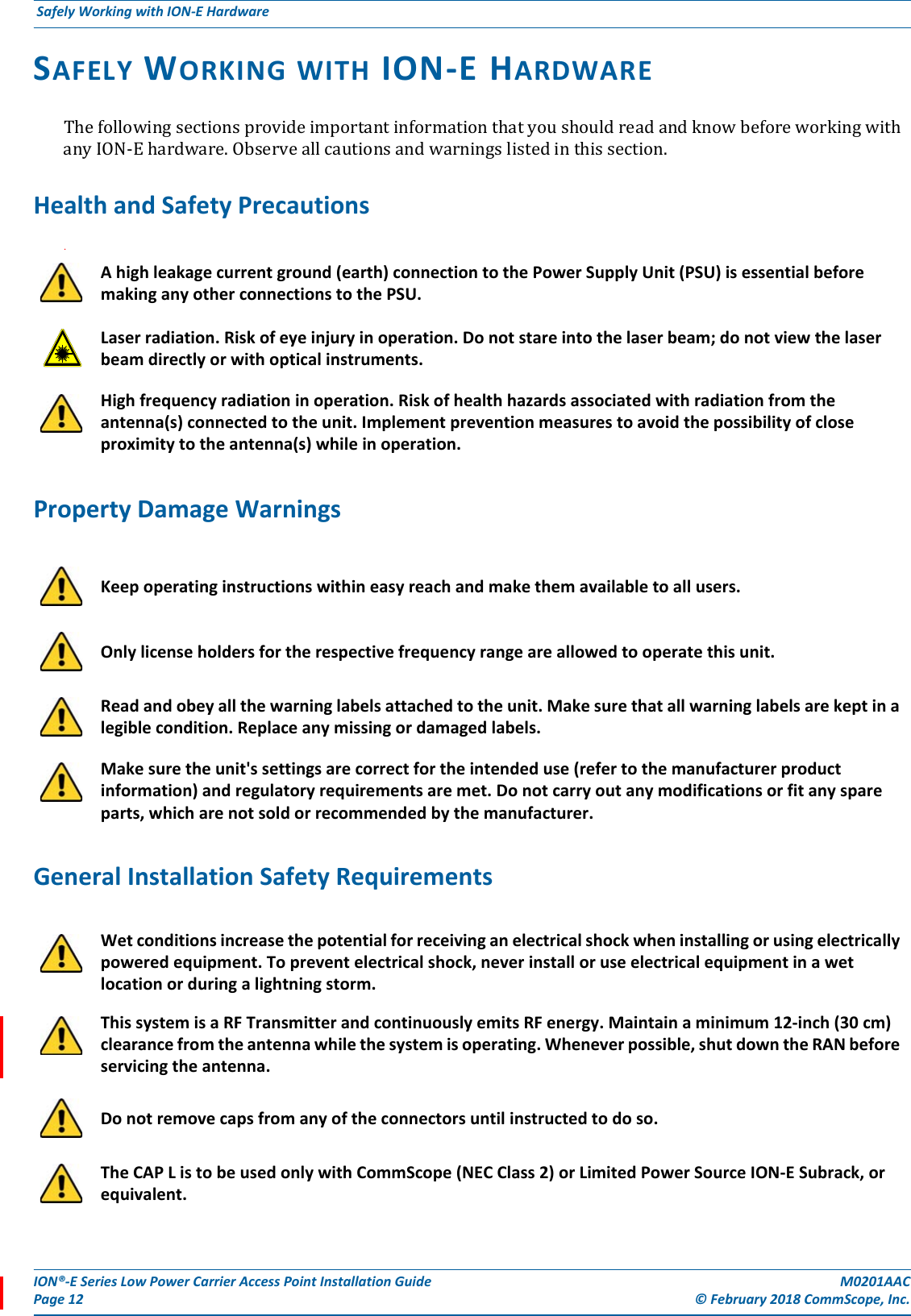 ION®-E Series Low Power Carrier Access Point Installation Guide M0201AACPage 12 © February 2018 CommScope, Inc. Safely Working with ION-E Hardware  SAFELY WORKING WITH ION-E HARDWAREThefollowingsectionsprovideimportantinformationthatyoushouldreadandknowbeforeworkingwithanyION-Ehardware.Observeallcautionsandwarningslistedinthissection.Health and Safety Precautions.Property Damage WarningsGeneral Installation Safety RequirementsA high leakage current ground (earth) connection to the Power Supply Unit (PSU) is essential before making any other connections to the PSU. Laser radiation. Risk of eye injury in operation. Do not stare into the laser beam; do not view the laser beam directly or with optical instruments.High frequency radiation in operation. Risk of health hazards associated with radiation from the antenna(s) connected to the unit. Implement prevention measures to avoid the possibility of close proximity to the antenna(s) while in operation.Keep operating instructions within easy reach and make them available to all users.Only license holders for the respective frequency range are allowed to operate this unit.Read and obey all the warning labels attached to the unit. Make sure that all warning labels are kept in a legible condition. Replace any missing or damaged labels.Make sure the unit&apos;s settings are correct for the intended use (refer to the manufacturer product information) and regulatory requirements are met. Do not carry out any modifications or fit any spare parts, which are not sold or recommended by the manufacturer.Wet conditions increase the potential for receiving an electrical shock when installing or using electrically powered equipment. To prevent electrical shock, never install or use electrical equipment in a wet location or during a lightning storm. This system is a RF Transmitter and continuously emits RF energy. Maintain a minimum 12-inch (30 cm) clearance from the antenna while the system is operating. Whenever possible, shut down the RAN before servicing the antenna.Do not remove caps from any of the connectors until instructed to do so.The CAP L is to be used only with CommScope (NEC Class 2) or Limited Power Source ION-E Subrack, or equivalent.