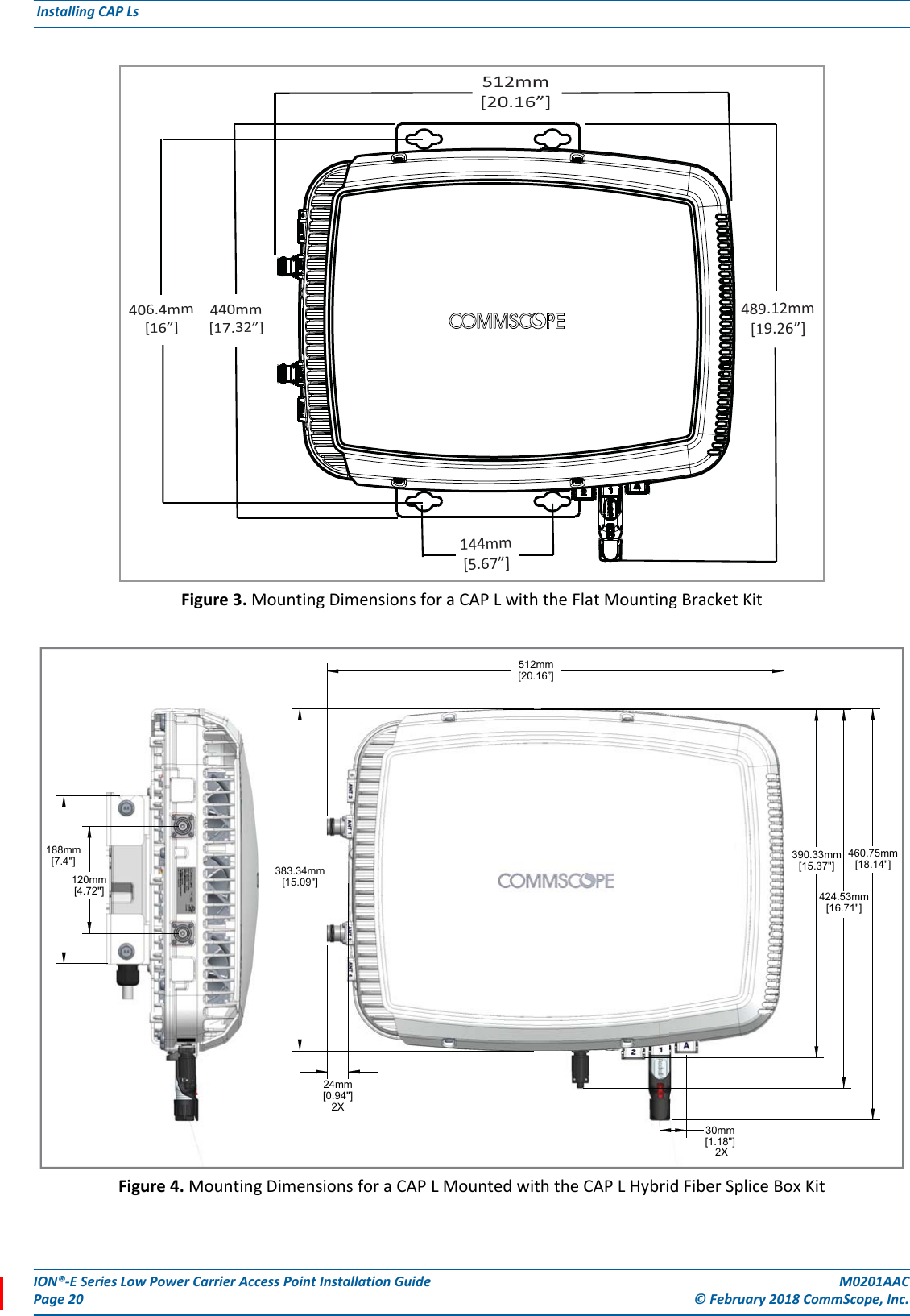 ION®-E Series Low Power Carrier Access Point Installation Guide M0201AACPage 20 © February 2018 CommScope, Inc. Installing CAP Ls  Figure 3. Mounting Dimensions for a CAP L with the Flat Mounting Bracket KitFigure 4. Mounting Dimensions for a CAP L Mounted with the CAP L Hybrid Fiber Splice Box Kit489.12mm[19.26”]512mm[20.16”]144mm[5.67”]440mm[17.32”]406.4mm[16”]120mm[4.72&quot;]383.34mm[15.09&quot;]512mm[20.16”]30mm 2X[1.18&quot;]424.53mm[16.71&quot;]390.33mm[15.37&quot;]24mm[0.94&quot;]2X188mm[7.4&quot;] 460.75mm[18.14&quot;]
