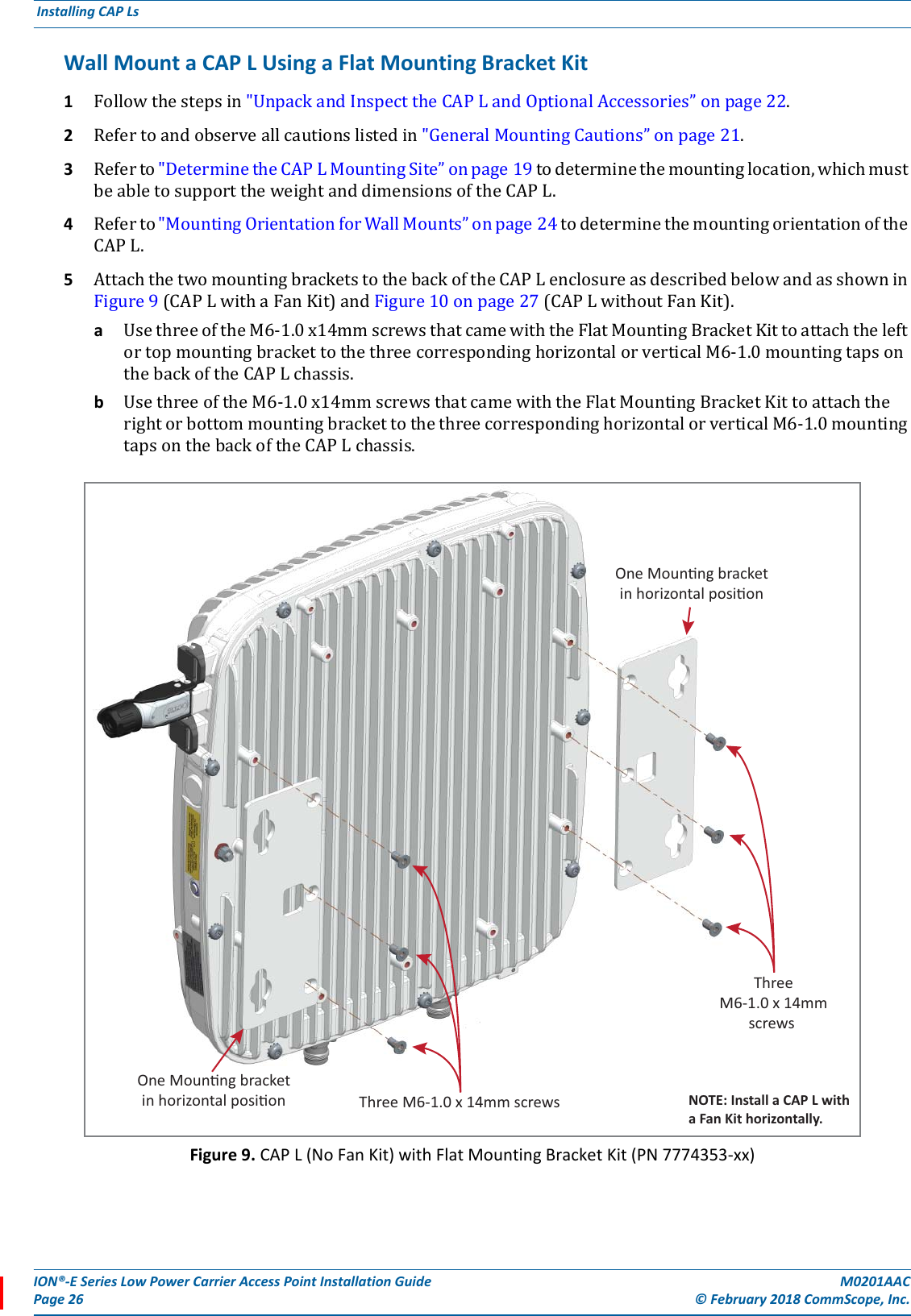 ION®-E Series Low Power Carrier Access Point Installation Guide M0201AACPage 26 © February 2018 CommScope, Inc. Installing CAP Ls  Wall Mount a CAP L Using a Flat Mounting Bracket Kit 1Followthestepsin&quot;UnpackandInspecttheCAPLandOptionalAccessories”onpage22.2Refertoandobserveallcautionslistedin&quot;GeneralMountingCautions”onpage21.3Referto&quot;DeterminetheCAPLMountingSite”onpage19todeterminethemountinglocation,whichmustbeabletosupporttheweightanddimensionsoftheCAPL.4Referto&quot;MountingOrientationforWallMounts”onpage24todeterminethemountingorientationoftheCAPL.5AttachthetwomountingbracketstothebackoftheCAPLenclosureasdescribedbelowandasshowninFigure9(CAPLwithaFanKit)andFigure10onpage27(CAPLwithoutFanKit).aUsethreeoftheM6-1.0x14mmscrewsthatcamewiththeFlatMountingBracketKittoattachtheleftortopmountingbrackettothethreecorrespondinghorizontalorverticalM6-1.0mountingtapsonthebackoftheCAPLchassis.bUsethreeoftheM6-1.0x14mmscrewsthatcamewiththeFlatMountingBracketKittoattachtherightorbottommountingbrackettothethreecorrespondinghorizontalorverticalM6-1.0mountingtapsonthebackoftheCAPLchassis.Figure 9. CAP L (No Fan Kit) with Flat Mounting Bracket Kit (PN 7774353-xx)One Mounng bracketin horizontal posionThreeM6-1.0 x 14mmscrews One Mounng bracketin horizontal posion Three M6-1.0 x 14mm screws NOTE: Install a CAP L witha Fan Kit horizontally.