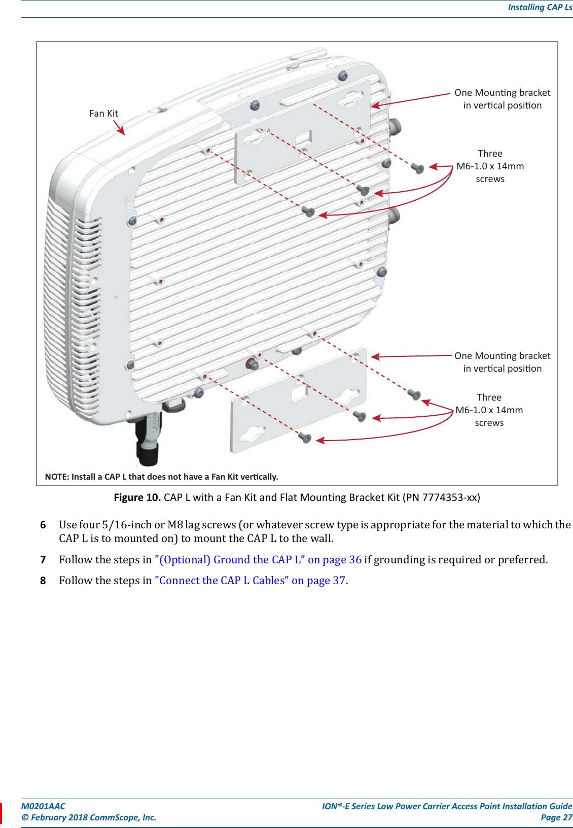 M0201AAC ION®-E Series Low Power Carrier Access Point Installation Guide© February 2018 CommScope, Inc. Page 27Installing CAP LsFigure 10. CAP L with a Fan Kit and Flat Mounting Bracket Kit (PN 7774353-xx)6Usefour5/16-inchorM8lagscrews(orwhateverscrewtypeisappropriateforthematerialtowhichtheCAPListomountedon)tomounttheCAPLtothewall.7Followthestepsin&quot;(Optional)GroundtheCAPL”onpage36ifgroundingisrequiredorpreferred.8Followthestepsin&quot;ConnecttheCAPLCables”onpage37.One Mounng bracketin vercal posionThreeM6-1.0 x 14mmscrewsOne Mounng bracketin vercal posionThreeM6-1.0 x 14mmscrewsNOTE: Install a CAP L that does not have a Fan Kit vercally.Fan Kit