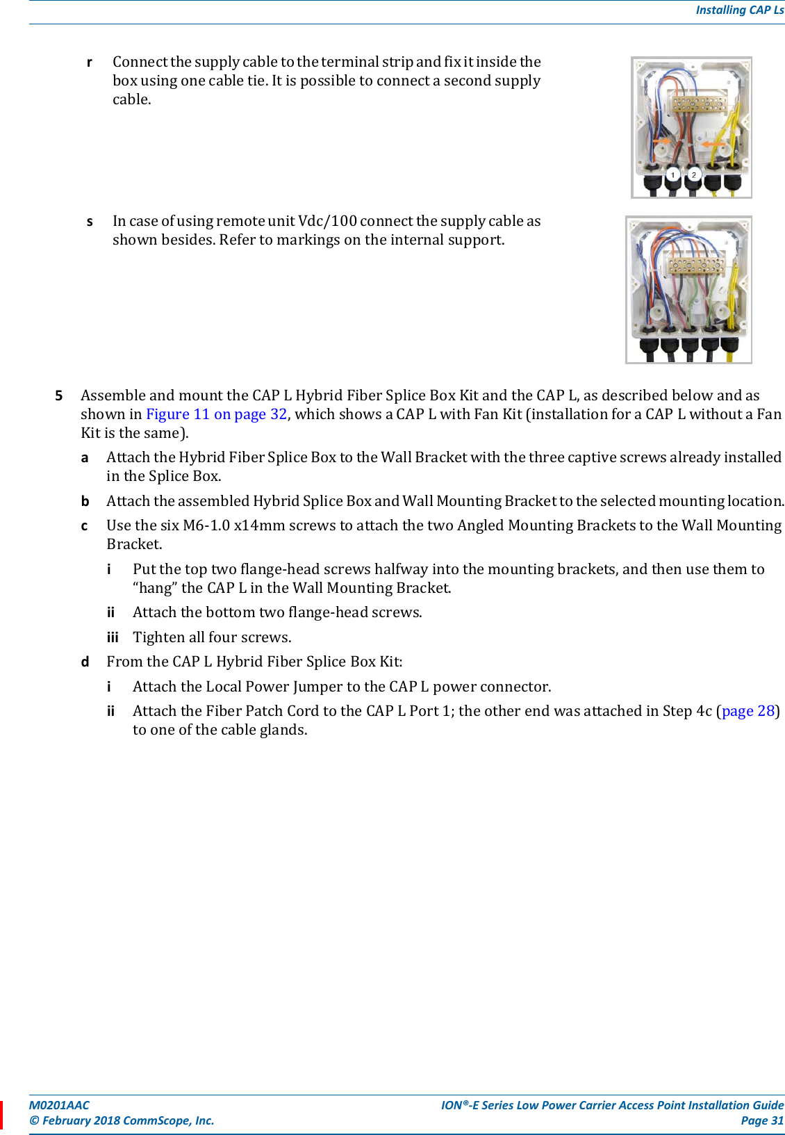 M0201AAC ION®-E Series Low Power Carrier Access Point Installation Guide© February 2018 CommScope, Inc. Page 31Installing CAP Ls5AssembleandmounttheCAPLHybridFiberSpliceBoxKitandtheCAPL,asdescribedbelowandasshowninFigure11onpage32,whichshowsaCAPLwithFanKit(installationforaCAPLwithoutaFanKitisthesame).aAttachtheHybridFiberSpliceBoxtotheWallBracketwiththethreecaptivescrewsalreadyinstalledintheSpliceBox.bAttachtheassembledHybridSpliceBoxandWallMountingBrackettotheselectedmountinglocation.cUsethesixM6-1.0x14mmscrewstoattachthetwoAngledMountingBracketstotheWallMountingBracket.iPutthetoptwoflange-headscrewshalfwayintothemountingbrackets,andthenusethemto“hang”theCAPLintheWallMountingBracket.ii Attachthebottomtwoflange-headscrews.iii Tightenallfourscrews.dFromtheCAPLHybridFiberSpliceBoxKit:iAttachtheLocalPowerJumpertotheCAPLpowerconnector.ii AttachtheFiberPatchCordtotheCAPLPort1;theotherendwasattachedinStep4c(page28)tooneofthecableglands.rConnectthesupplycabletotheterminalstripandfixitinsidetheboxusingonecabletie.Itispossibletoconnectasecondsupplycable.sIncaseofusingremoteunitVdc/100connectthesupplycableasshownbesides.Refertomarkingsontheinternalsupport.