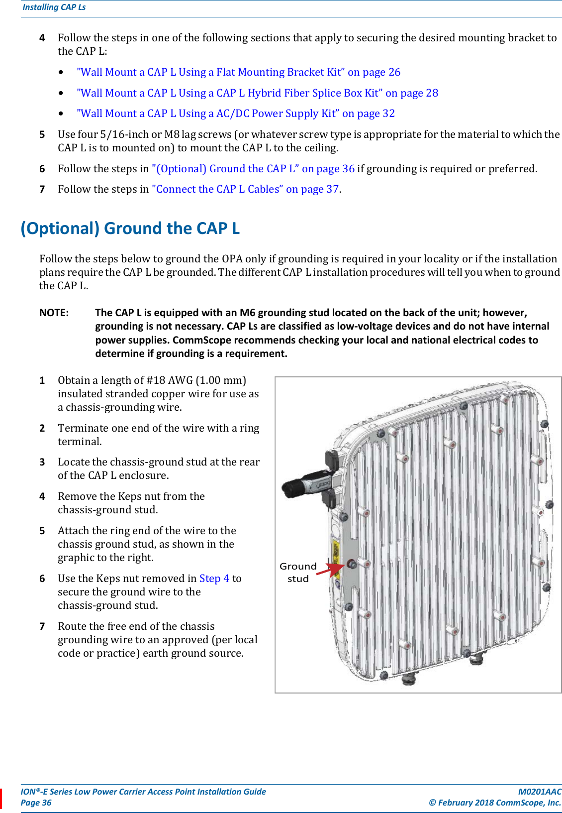 ION®-E Series Low Power Carrier Access Point Installation Guide M0201AACPage 36 © February 2018 CommScope, Inc. Installing CAP Ls  4FollowthestepsinoneofthefollowingsectionsthatapplytosecuringthedesiredmountingbrackettotheCAPL:•&quot;WallMountaCAPLUsingaFlatMountingBracketKit”onpage26•&quot;WallMountaCAPLUsingaCAPLHybridFiberSpliceBoxKit”onpage28•&quot;WallMountaCAPLUsingaAC/DCPowerSupplyKit”onpage325Usefour5/16-inchorM8lagscrews(orwhateverscrewtypeisappropriateforthematerialtowhichtheCAPListomountedon)tomounttheCAPLtotheceiling.6Followthestepsin&quot;(Optional)GroundtheCAPL”onpage36ifgroundingisrequiredorpreferred.7Followthestepsin&quot;ConnecttheCAPLCables”onpage37.(Optional) Ground the CAP LFollowthestepsbelowtogroundtheOPAonlyifgroundingisrequiredinyourlocalityoriftheinstallationplansrequiretheCAPLbegrounded.ThedifferentCAPLinstallationprocedureswilltellyouwhentogroundtheCAPL.NOTE: The CAP L is equipped with an M6 grounding stud located on the back of the unit; however, grounding is not necessary. CAP Ls are classified as low-voltage devices and do not have internal power supplies. CommScope recommends checking your local and national electrical codes to determine if grounding is a requirement. 1Obtainalengthof#18AWG(1.00mm)insulatedstrandedcopperwireforuseasachassis-groundingwire.2Terminateoneendofthewirewitharingterminal.3Locatethechassis-groundstudattherearoftheCAPLenclosure.4RemovetheKepsnutfromthechassis-groundstud.5Attachtheringendofthewiretothechassisgroundstud,asshowninthegraphictotheright.6UsetheKepsnutremovedinStep4tosecurethegroundwiretothechassis-groundstud.7Routethefreeendofthechassisgroundingwiretoanapproved(perlocalcodeorpractice)earthgroundsource.Groundstud