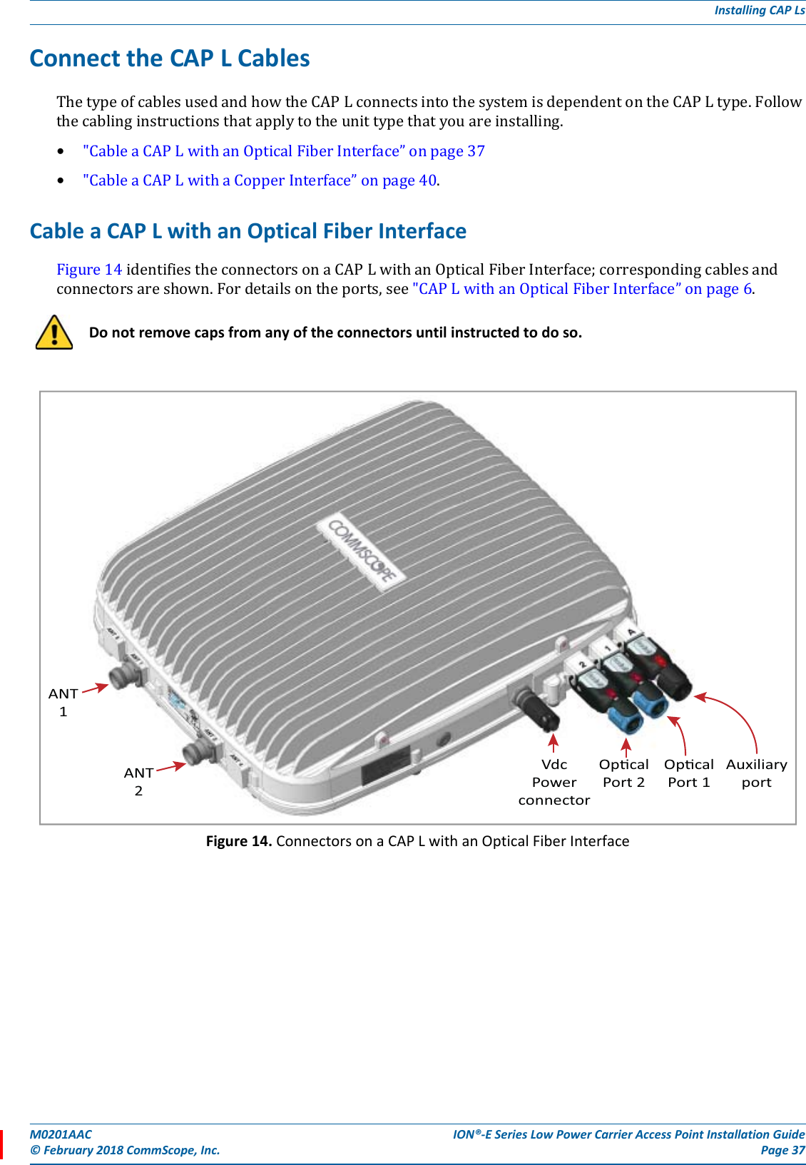M0201AAC ION®-E Series Low Power Carrier Access Point Installation Guide© February 2018 CommScope, Inc. Page 37Installing CAP LsConnect the CAP L CablesThetypeofcablesusedandhowtheCAPLconnectsintothesystemisdependentontheCAPLtype.Followthecablinginstructionsthatapplytotheunittypethatyouareinstalling.•&quot;CableaCAPLwithanOpticalFiberInterface”onpage37•&quot;CableaCAPLwithaCopperInterface”onpage40.Cable a CAP L with an Optical Fiber InterfaceFigure14identifiestheconnectorsonaCAPLwithanOpticalFiberInterface;correspondingcablesandconnectorsareshown.Fordetailsontheports,see&quot;CAPLwithanOpticalFiberInterface”onpage6.Figure 14. Connectors on a CAP L with an Optical Fiber InterfaceDo not remove caps from any of the connectors until instructed to do so.ANT1ANT2VdcPowerconnectorOpcalPort 2OpcalPort 1Auxiliaryport