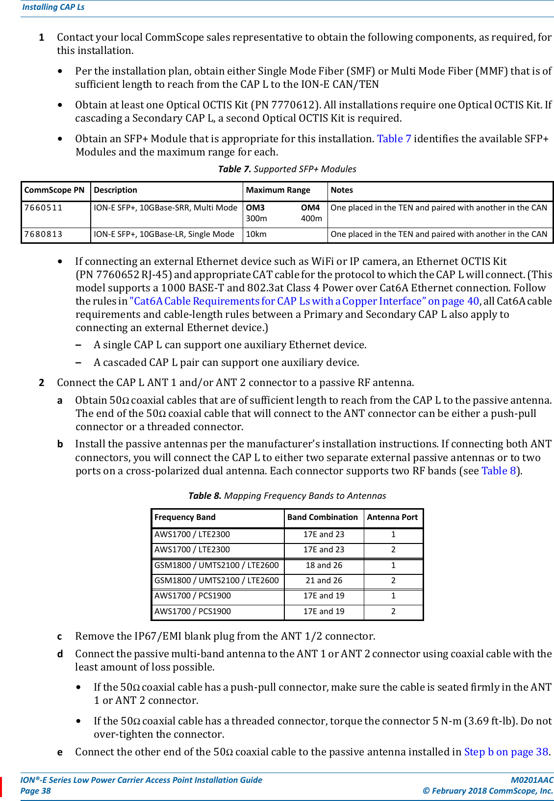 ION®-E Series Low Power Carrier Access Point Installation Guide M0201AACPage 38 © February 2018 CommScope, Inc. Installing CAP Ls  1ContactyourlocalCommScopesalesrepresentativetoobtainthefollowingcomponents,asrequired,forthisinstallation.•Pertheinstallationplan,obtaineitherSingleModeFiber(SMF)orMultiModeFiber(MMF)thatisofsufficientlengthtoreachfromtheCAPLtotheION-ECAN/TEN•ObtainatleastoneOpticalOCTISKit(PN7770612).AllinstallationsrequireoneOpticalOCTISKit.IfcascadingaSecondaryCAPL,asecondOpticalOCTISKitisrequired.•ObtainanSFP+Modulethatisappropriateforthisinstallation.Table7identifiestheavailableSFP+Modulesandthemaximumrangeforeach.•IfconnectinganexternalEthernetdevicesuchasWiFiorIPcamera,anEthernetOCTISKit(PN7760652RJ-45)andappropriateCATcablefortheprotocoltowhichtheCAPLwillconnect.(Thismodelsupportsa1000BASE-Tand802.3atClass4PoweroverCat6AEthernetconnection.Followtherulesin&quot;Cat6ACableRequirementsforCAPLswithaCopperInterface”onpage40,allCat6Acablerequirementsandcable-lengthrulesbetweenaPrimaryandSecondaryCAPLalsoapplytoconnectinganexternalEthernetdevice.)–AsingleCAPLcansupportoneauxiliaryEthernetdevice.–AcascadedCAPLpaircansupportoneauxiliarydevice.2ConnecttheCAPLANT1and/orANT2connectortoapassiveRFantenna.aObtain50ΩcoaxialcablesthatareofsufficientlengthtoreachfromtheCAPLtothepassiveantenna.Theendofthe50ΩcoaxialcablethatwillconnecttotheANTconnectorcanbeeitherapush-pullconnectororathreadedconnector.bInstallthepassiveantennasperthemanufacturer’sinstallationinstructions.IfconnectingbothANTconnectors,youwillconnecttheCAPLtoeithertwoseparateexternalpassiveantennasortotwoportsonacross-polarizeddualantenna.EachconnectorsupportstwoRFbands(seeTable8).cRemovetheIP67/EMIblankplugfromtheANT1/2connector.dConnectthepassivemulti-bandantennatotheANT1orANT2connectorusingcoaxialcablewiththeleastamountoflosspossible.•Ifthe50Ωcoaxialcablehasapush-pullconnector,makesurethecableisseatedfirmlyintheANT1orANT2connector.•Ifthe50Ωcoaxialcablehasathreadedconnector,torquetheconnector5N-m(3.69ft-lb).Donotover-tightentheconnector.eConnecttheotherendofthe50ΩcoaxialcabletothepassiveantennainstalledinStepbonpage38.Table 7. Supported SFP+ ModulesCommScope PN Description Maximum Range Notes7660511 ION-E SFP+, 10GBase-SRR, Multi Mode OM3 OM4300m 400mOne placed in the TEN and paired with another in the CAN7680813 ION-E SFP+, 10GBase-LR, Single Mode 10km One placed in the TEN and paired with another in the CANTable 8. Mapping Frequency Bands to AntennasFrequency Band Band Combination Antenna PortAWS1700 / LTE2300 17E and 23 1AWS1700 / LTE2300 17E and 23 2GSM1800 / UMTS2100 / LTE2600 18 and 26 1GSM1800 / UMTS2100 / LTE2600 21 and 26 2AWS1700 / PCS1900 17E and 19 1AWS1700 / PCS1900 17E and 19 2