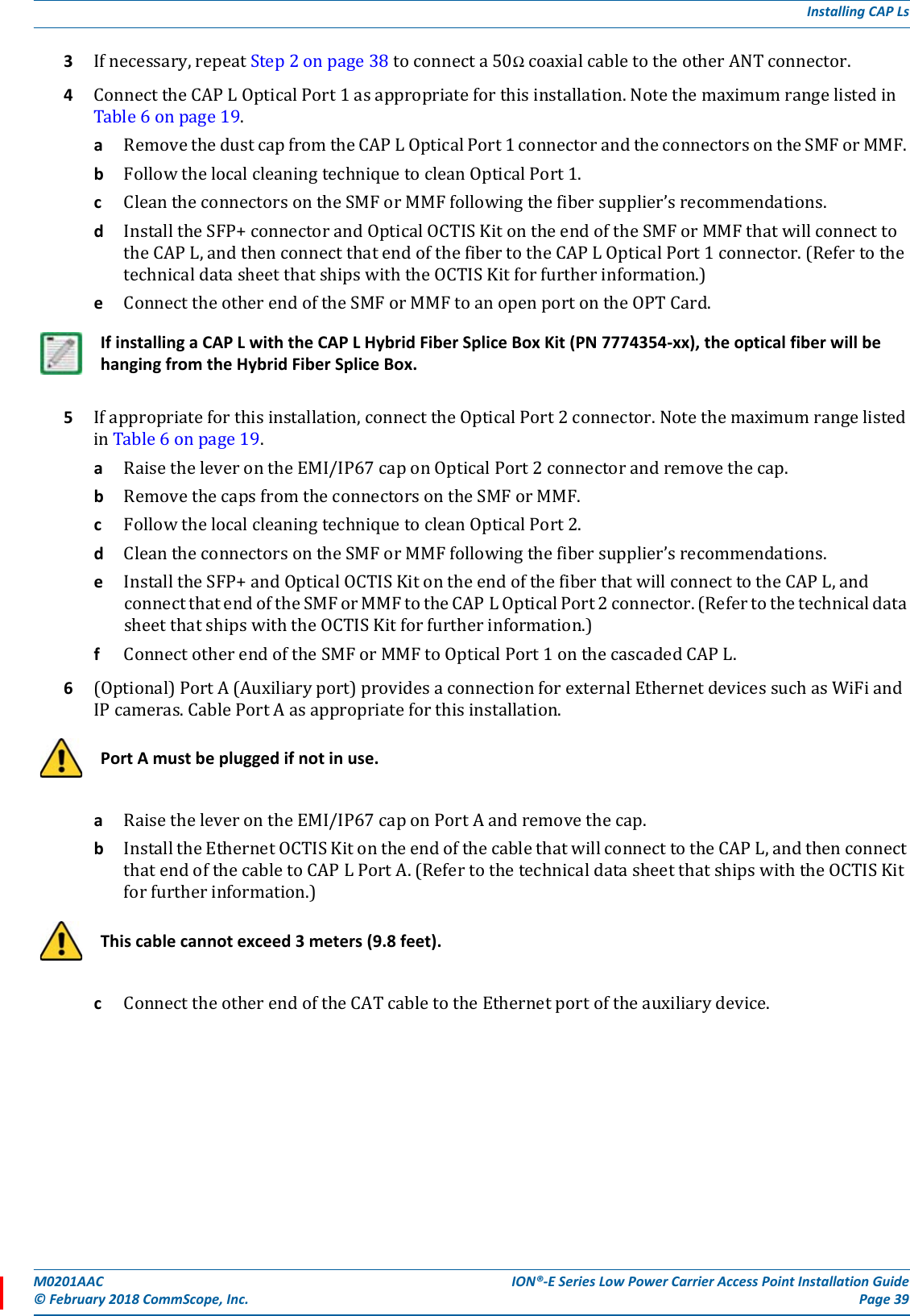 M0201AAC ION®-E Series Low Power Carrier Access Point Installation Guide© February 2018 CommScope, Inc. Page 39Installing CAP Ls3Ifnecessary,repeatStep2onpage38toconnecta50ΩcoaxialcabletotheotherANTconnector.4ConnecttheCAPLOpticalPort1asappropriateforthisinstallation.NotethemaximumrangelistedinTable6onpage19.aRemovethedustcapfromtheCAPLOpticalPort1connectorandtheconnectorsontheSMForMMF.bFollowthelocalcleaningtechniquetocleanOpticalPort1.cCleantheconnectorsontheSMForMMFfollowingthefibersupplier’srecommendations.dInstalltheSFP+connectorandOpticalOCTISKitontheendoftheSMForMMFthatwillconnecttotheCAPL,andthenconnectthatendofthefibertotheCAPLOpticalPort1connector.(RefertothetechnicaldatasheetthatshipswiththeOCTISKitforfurtherinformation.)eConnecttheotherendoftheSMForMMFtoanopenportontheOPTCard.5Ifappropriateforthisinstallation,connecttheOpticalPort2connector.NotethemaximumrangelistedinTable6onpage19.aRaisetheleverontheEMI/IP67caponOpticalPort2connectorandremovethecap.bRemovethecapsfromtheconnectorsontheSMForMMF.cFollowthelocalcleaningtechniquetocleanOpticalPort2.dCleantheconnectorsontheSMForMMFfollowingthefibersupplier’srecommendations.eInstalltheSFP+andOpticalOCTISKitontheendofthefiberthatwillconnecttotheCAPL,andconnectthatendoftheSMForMMFtotheCAPLOpticalPort2connector.(RefertothetechnicaldatasheetthatshipswiththeOCTISKitforfurtherinformation.)fConnectotherendoftheSMForMMFtoOpticalPort1onthecascadedCAPL.6(Optional)PortA(Auxiliaryport)providesaconnectionforexternalEthernetdevicessuchasWiFiandIPcameras.CablePortAasappropriateforthisinstallation.aRaisetheleverontheEMI/IP67caponPortAandremovethecap.bInstalltheEthernetOCTISKitontheendofthecablethatwillconnecttotheCAPL,andthenconnectthatendofthecabletoCAPLPortA.(RefertothetechnicaldatasheetthatshipswiththeOCTISKitforfurtherinformation.)cConnecttheotherendoftheCATcabletotheEthernetportoftheauxiliarydevice.If installing a CAP L with the CAP L Hybrid Fiber Splice Box Kit (PN 7774354-xx), the optical fiber will be hanging from the Hybrid Fiber Splice Box.Port A must be plugged if not in use.This cable cannot exceed 3 meters (9.8 feet). 