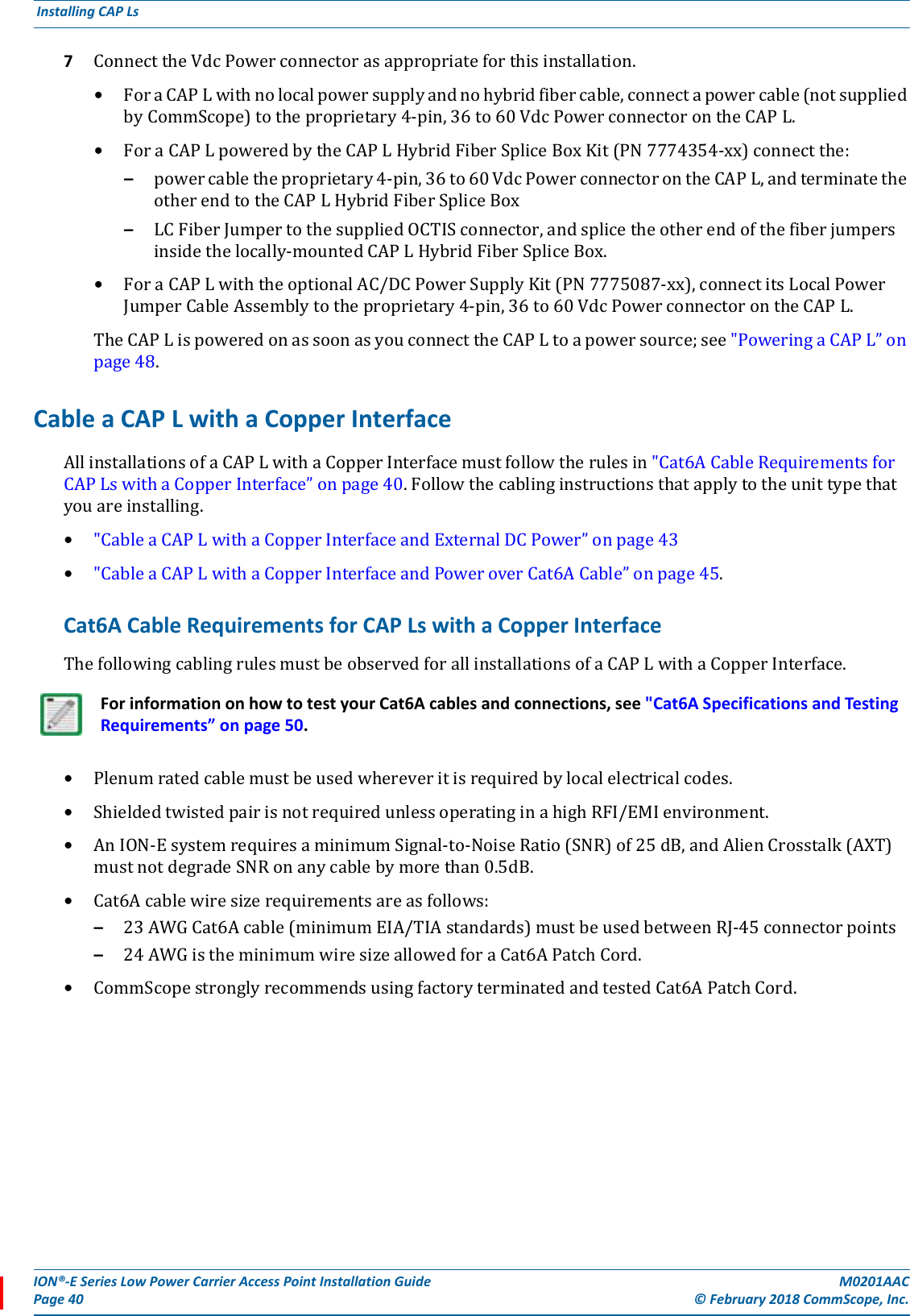 ION®-E Series Low Power Carrier Access Point Installation Guide M0201AACPage 40 © February 2018 CommScope, Inc. Installing CAP Ls  7ConnecttheVdcPowerconnectorasappropriateforthisinstallation.•ForaCAPLwithnolocalpowersupplyandnohybridfibercable,connectapowercable(notsuppliedbyCommScope)totheproprietary4-pin,36to60VdcPowerconnectorontheCAPL.•ForaCAPLpoweredbytheCAPLHybridFiberSpliceBoxKit(PN7774354-xx)connectthe:–powercabletheproprietary4-pin,36to60VdcPowerconnectorontheCAPL,andterminatetheotherendtotheCAPLHybridFiberSpliceBox–LCFiberJumpertothesuppliedOCTISconnector,andsplicetheotherendofthefiberjumpersinsidethelocally-mountedCAPLHybridFiberSpliceBox.•ForaCAPLwiththeoptionalAC/DCPowerSupplyKit(PN7775087-xx),connectitsLocalPowerJumperCableAssemblytotheproprietary4-pin,36to60VdcPowerconnectorontheCAPL.TheCAPLispoweredonassoonasyouconnecttheCAPLtoapowersource;see&quot;PoweringaCAPL”onpage48.Cable a CAP L with a Copper InterfaceAllinstallationsofaCAPLwithaCopperInterfacemustfollowtherulesin&quot;Cat6ACableRequirementsforCAPLswithaCopperInterface”onpage40.Followthecablinginstructionsthatapplytotheunittypethatyouareinstalling.•&quot;CableaCAPLwithaCopperInterfaceandExternalDCPower”onpage43•&quot;CableaCAPLwithaCopperInterfaceandPoweroverCat6ACable”onpage45.Cat6A Cable Requirements for CAP Ls with a Copper InterfaceThefollowingcablingrulesmustbeobservedforallinstallationsofaCAPLwithaCopperInterface.•Plenumratedcablemustbeusedwhereveritisrequiredbylocalelectricalcodes.•ShieldedtwistedpairisnotrequiredunlessoperatinginahighRFI/EMIenvironment.•AnION-EsystemrequiresaminimumSignal-to-NoiseRatio(SNR)of25dB,andAlienCrosstalk(AXT)mustnotdegradeSNRonanycablebymorethan0.5dB.•Cat6Acablewiresizerequirementsareasfollows:–23AWGCat6Acable(minimumEIA/TIAstandards)mustbeusedbetweenRJ-45connectorpoints–24AWGistheminimumwiresizeallowedforaCat6APatchCord.•CommScopestronglyrecommendsusingfactoryterminatedandtestedCat6APatchCord.For information on how to test your Cat6A cables and connections, see &quot;Cat6A Specifications and Testing Requirements” on page 50.