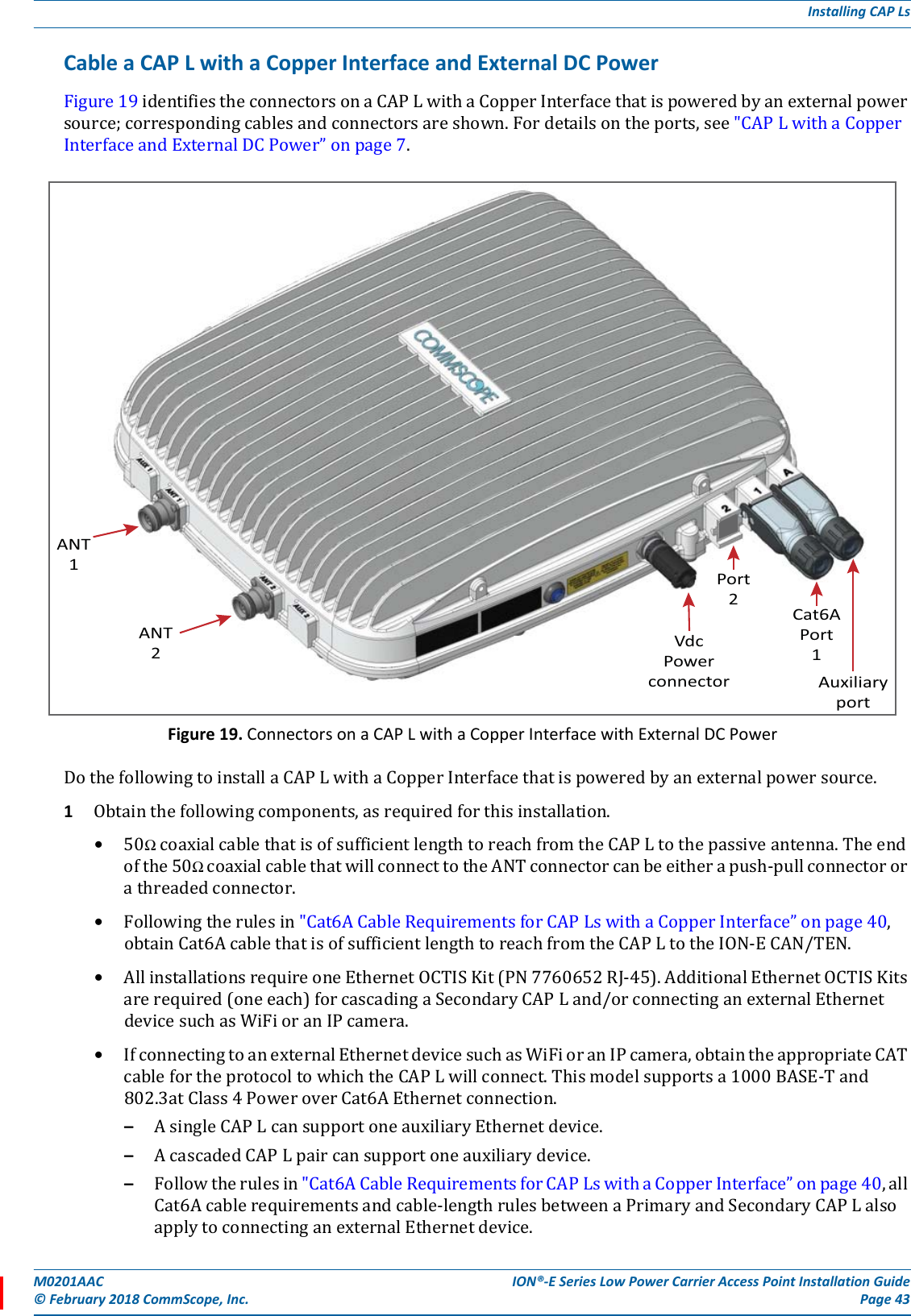 M0201AAC ION®-E Series Low Power Carrier Access Point Installation Guide© February 2018 CommScope, Inc. Page 43Installing CAP LsCable a CAP L with a Copper Interface and External DC PowerFigure19identifiestheconnectorsonaCAPLwithaCopperInterfacethatispoweredbyanexternalpowersource;correspondingcablesandconnectorsareshown.Fordetailsontheports,see&quot;CAPLwithaCopperInterfaceandExternalDCPower”onpage7.Figure 19. Connectors on a CAP L with a Copper Interface with External DC PowerDothefollowingtoinstallaCAPLwithaCopperInterfacethatispoweredbyanexternalpowersource.1Obtainthefollowingcomponents,asrequiredforthisinstallation.•50ΩcoaxialcablethatisofsufficientlengthtoreachfromtheCAPLtothepassiveantenna.Theendofthe50ΩcoaxialcablethatwillconnecttotheANTconnectorcanbeeitherapush-pullconnectororathreadedconnector.•Followingtherulesin&quot;Cat6ACableRequirementsforCAPLswithaCopperInterface”onpage40,obtainCat6AcablethatisofsufficientlengthtoreachfromtheCAPLtotheION-ECAN/TEN.•AllinstallationsrequireoneEthernetOCTISKit(PN7760652RJ-45).AdditionalEthernetOCTISKitsarerequired(oneeach)forcascadingaSecondaryCAPLand/orconnectinganexternalEthernetdevicesuchasWiFioranIPcamera.•IfconnectingtoanexternalEthernetdevicesuchasWiFioranIPcamera,obtaintheappropriateCATcablefortheprotocoltowhichtheCAPLwillconnect.Thismodelsupportsa1000BASE-Tand802.3atClass4PoweroverCat6AEthernetconnection.–AsingleCAPLcansupportoneauxiliaryEthernetdevice.–AcascadedCAPLpaircansupportoneauxiliarydevice.–Followtherulesin&quot;Cat6ACableRequirementsforCAPLswithaCopperInterface”onpage40,allCat6Acablerequirementsandcable-lengthrulesbetweenaPrimaryandSecondaryCAPLalsoapplytoconnectinganexternalEthernetdevice.ANT1ANT2VdcPowerconnectorCat6APort1AuxiliaryportPort2