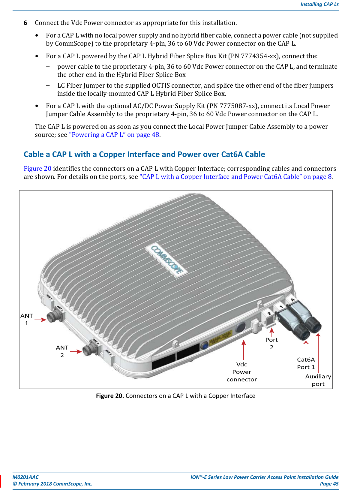 M0201AAC ION®-E Series Low Power Carrier Access Point Installation Guide© February 2018 CommScope, Inc. Page 45Installing CAP Ls6ConnecttheVdcPowerconnectorasappropriateforthisinstallation.•ForaCAPLwithnolocalpowersupplyandnohybridfibercable,connectapowercable(notsuppliedbyCommScope)totheproprietary4-pin,36to60VdcPowerconnectorontheCAPL.•ForaCAPLpoweredbytheCAPLHybridFiberSpliceBoxKit(PN7774354-xx),connectthe:–powercabletotheproprietary4-pin,36to60VdcPowerconnectorontheCAPL,andterminatetheotherendintheHybridFiberSpliceBox–LCFiberJumpertothesuppliedOCTISconnector,andsplicetheotherendofthefiberjumpersinsidethelocally-mountedCAPLHybridFiberSpliceBox.•ForaCAPLwiththeoptionalAC/DCPowerSupplyKit(PN7775087-xx),connectitsLocalPowerJumperCableAssemblytotheproprietary4-pin,36to60VdcPowerconnectorontheCAPL.TheCAPLispoweredonassoonasyouconnecttheLocalPowerJumperCableAssemblytoapowersource;see&quot;PoweringaCAPL”onpage48.Cable a CAP L with a Copper Interface and Power over Cat6A CableFigure20identifiestheconnectorsonaCAPLwithCopperInterface;correspondingcablesandconnectorsareshown.Fordetailsontheports,see&quot;CAPLwithaCopperInterfaceandPowerCat6ACable”onpage8.Figure 20. Connectors on a CAP L with a Copper InterfaceANT1ANT2VdcPowerconnector AuxiliaryportCat6APort 1Port2