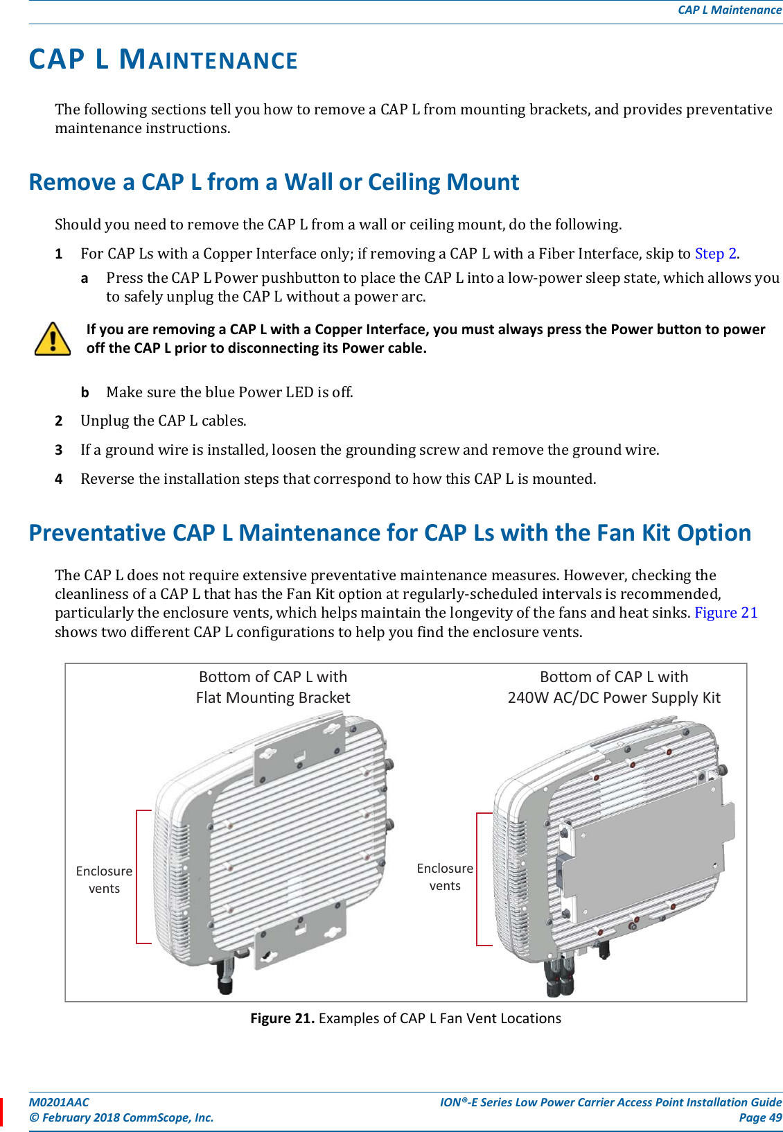 M0201AAC ION®-E Series Low Power Carrier Access Point Installation Guide© February 2018 CommScope, Inc. Page 49CAP L MaintenanceCAP L MAINTENANCE ThefollowingsectionstellyouhowtoremoveaCAPLfrommountingbrackets,andprovidespreventativemaintenanceinstructions.Remove a CAP L from a Wall or Ceiling MountShouldyouneedtoremovetheCAPLfromawallorceilingmount,dothefollowing.1ForCAPLswithaCopperInterfaceonly;ifremovingaCAPLwithaFiberInterface,skiptoStep2.aPresstheCAPLPowerpushbuttontoplacetheCAPLintoalow-powersleepstate,whichallowsyoutosafelyunplugtheCAPLwithoutapowerarc.bMakesurethebluePowerLEDisoff.2UnplugtheCAPLcables.3Ifagroundwireisinstalled,loosenthegroundingscrewandremovethegroundwire.4ReversetheinstallationstepsthatcorrespondtohowthisCAPLismounted.Preventative CAP L Maintenance for CAP Ls with the Fan Kit OptionTheCAPLdoesnotrequireextensivepreventativemaintenancemeasures.However,checkingthecleanlinessofaCAPLthathastheFanKitoptionatregularly-scheduledintervalsisrecommended,particularlytheenclosurevents,whichhelpsmaintainthelongevityofthefansandheatsinks.Figure21showstwodifferentCAPLconfigurationstohelpyoufindtheenclosurevents.Figure 21. Examples of CAP L Fan Vent LocationsIf you are removing a CAP L with a Copper Interface, you must always press the Power button to power off the CAP L prior to disconnecting its Power cable.EnclosureventsBoom of CAP L with240W AC/DC Power Supply KitBoom of CAP L withFlat Mounng BracketEnclosurevents