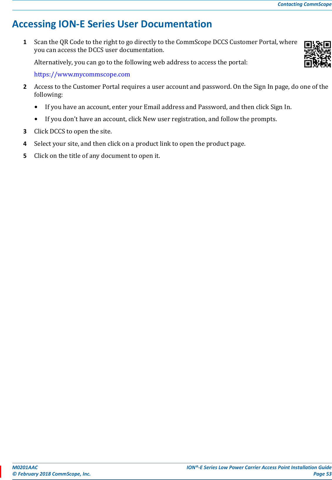 M0201AAC ION®-E Series Low Power Carrier Access Point Installation Guide© February 2018 CommScope, Inc. Page 53Contacting CommScopeAccessing ION-E Series User Documentation1ScantheQRCodetotherighttogodirectlytotheCommScopeDCCSCustomerPortal,whereyoucanaccesstheDCCSuserdocumentation.Alternatively,youcangotothefollowingwebaddresstoaccesstheportal:https://www.mycommscope.com2AccesstotheCustomerPortalrequiresauseraccountandpassword.OntheSignInpage,dooneofthefollowing:•Ifyouhaveanaccount,enteryourEmailaddressandPassword,andthenclickSignIn.•Ifyoudon’thaveanaccount,clickNewuserregistration,andfollowtheprompts.3ClickDCCStoopenthesite.4Selectyoursite,andthenclickonaproductlinktoopentheproductpage.5Clickonthetitleofanydocumenttoopenit.