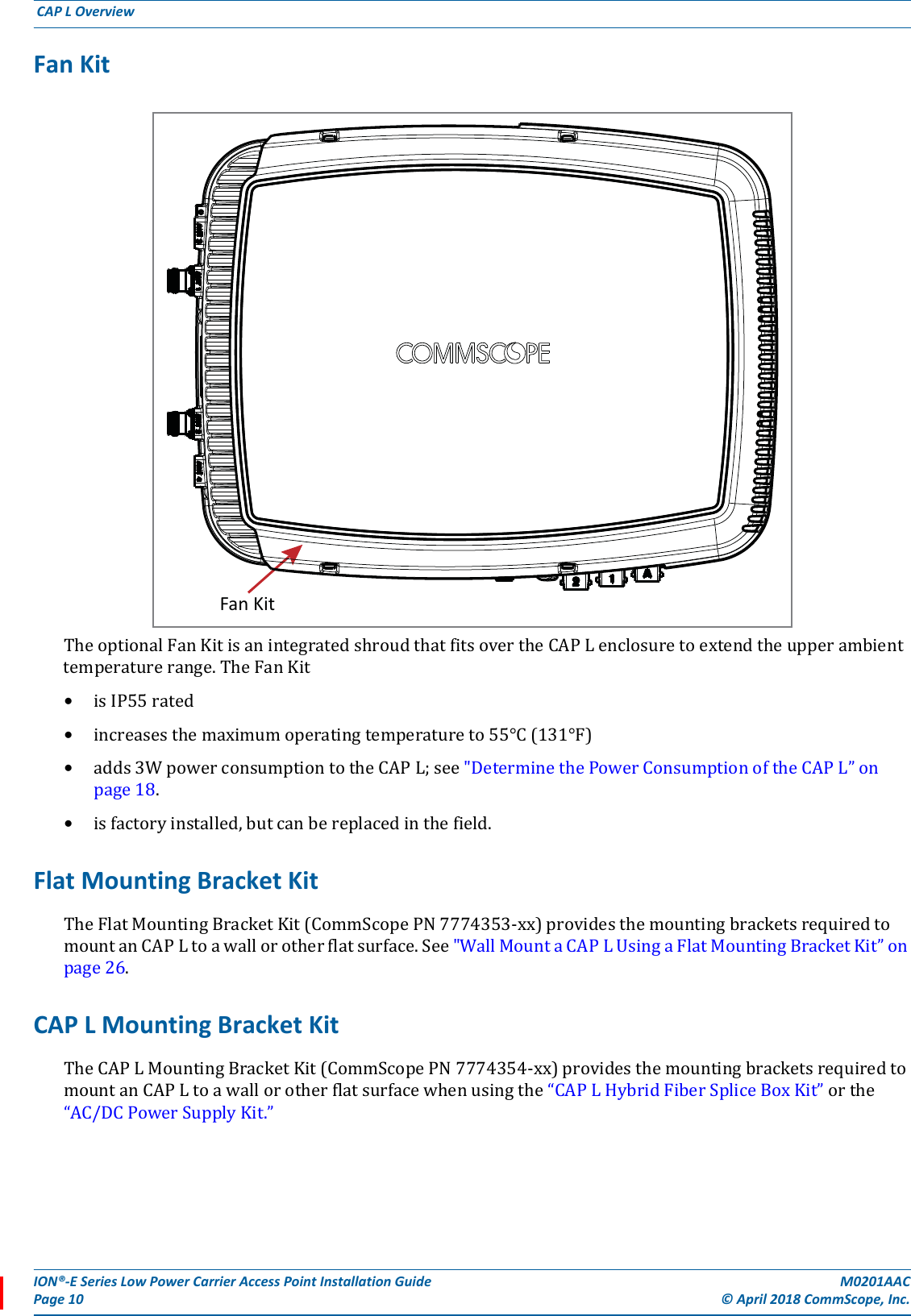 ION®-E Series Low Power Carrier Access Point Installation Guide M0201AACPage 10 © April 2018 CommScope, Inc. CAP L Overview  Fan Kit TheoptionalFanKitisanintegratedshroudthatfitsovertheCAPLenclosuretoextendtheupperambienttemperaturerange.TheFanKit•isIP55rated•increasesthemaximumoperatingtemperatureto55°C(131°F)•adds3WpowerconsumptiontotheCAPL;see&quot;DeterminethePowerConsumptionoftheCAPL”onpage18.•isfactoryinstalled,butcanbereplacedinthefield.Flat Mounting Bracket KitTheFlatMountingBracketKit(CommScopePN7774353-xx)providesthemountingbracketsrequiredtomountanCAPLtoawallorotherflatsurface.See&quot;WallMountaCAPLUsingaFlatMountingBracketKit”onpage26.CAP L Mounting Bracket KitTheCAPLMountingBracketKit(CommScopePN7774354-xx)providesthemountingbracketsrequiredtomountanCAPLtoawallorotherflatsurfacewhenusingthe“CAPLHybridFiberSpliceBoxKit”orthe“AC/DCPowerSupplyKit.”Fan Kit