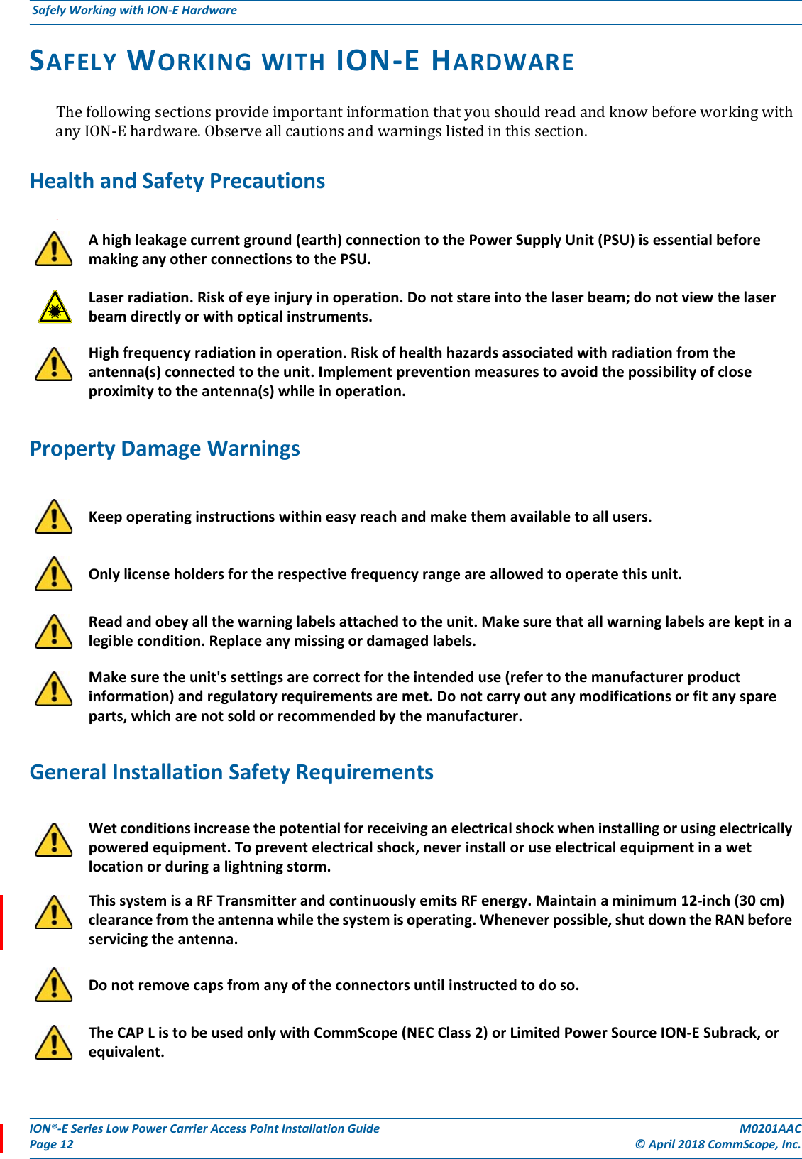 ION®-E Series Low Power Carrier Access Point Installation Guide M0201AACPage 12 © April 2018 CommScope, Inc. Safely Working with ION-E Hardware  SAFELY WORKING WITH ION-E HARDWAREThefollowingsectionsprovideimportantinformationthatyoushouldreadandknowbeforeworkingwithanyION-Ehardware.Observeallcautionsandwarningslistedinthissection.Health and Safety Precautions.Property Damage WarningsGeneral Installation Safety RequirementsA high leakage current ground (earth) connection to the Power Supply Unit (PSU) is essential before making any other connections to the PSU. Laser radiation. Risk of eye injury in operation. Do not stare into the laser beam; do not view the laser beam directly or with optical instruments.High frequency radiation in operation. Risk of health hazards associated with radiation from the antenna(s) connected to the unit. Implement prevention measures to avoid the possibility of close proximity to the antenna(s) while in operation.Keep operating instructions within easy reach and make them available to all users.Only license holders for the respective frequency range are allowed to operate this unit.Read and obey all the warning labels attached to the unit. Make sure that all warning labels are kept in a legible condition. Replace any missing or damaged labels.Make sure the unit&apos;s settings are correct for the intended use (refer to the manufacturer product information) and regulatory requirements are met. Do not carry out any modifications or fit any spare parts, which are not sold or recommended by the manufacturer.Wet conditions increase the potential for receiving an electrical shock when installing or using electrically powered equipment. To prevent electrical shock, never install or use electrical equipment in a wet location or during a lightning storm. This system is a RF Transmitter and continuously emits RF energy. Maintain a minimum 12-inch (30 cm) clearance from the antenna while the system is operating. Whenever possible, shut down the RAN before servicing the antenna.Do not remove caps from any of the connectors until instructed to do so.The CAP L is to be used only with CommScope (NEC Class 2) or Limited Power Source ION-E Subrack, or equivalent.